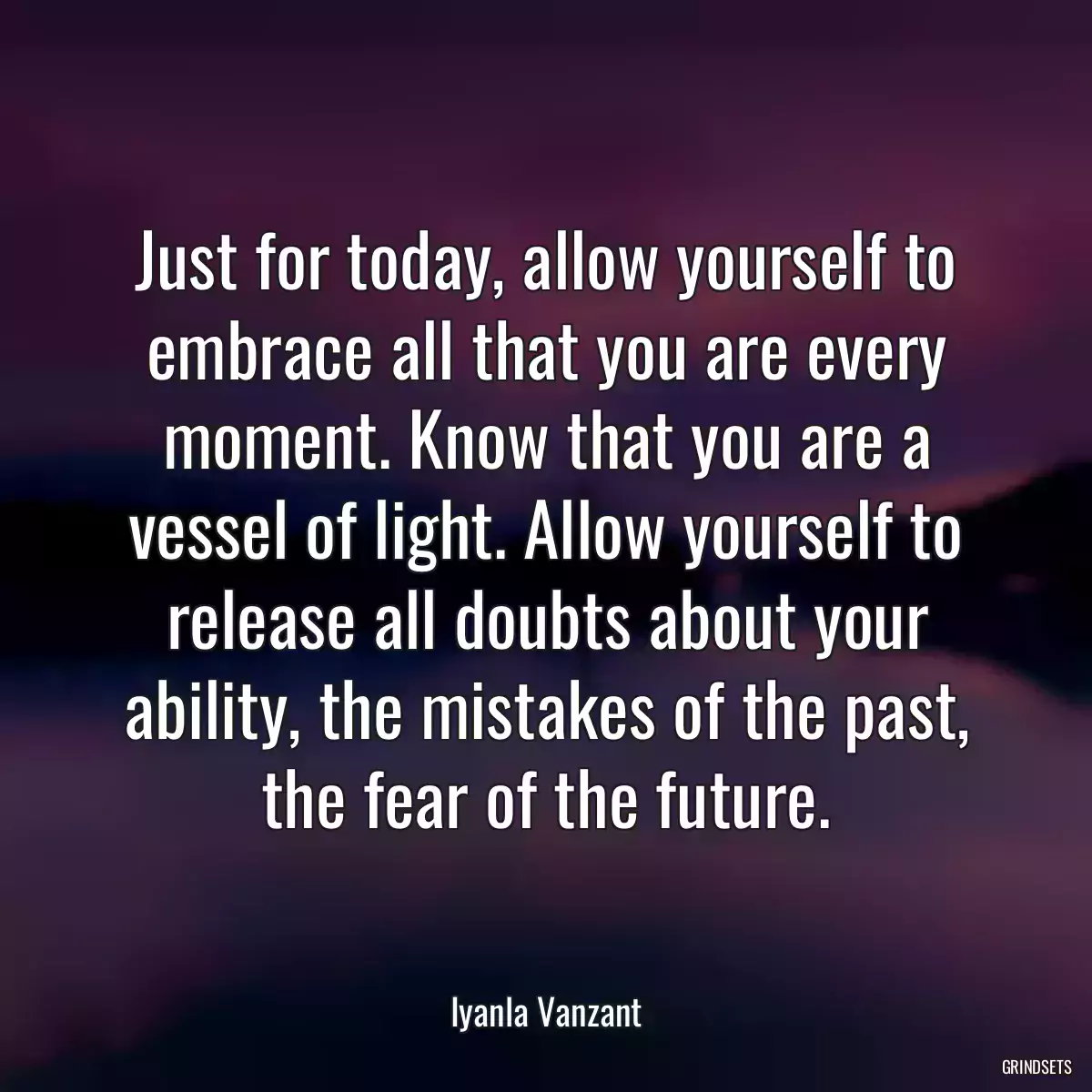 Just for today, allow yourself to embrace all that you are every moment. Know that you are a vessel of light. Allow yourself to release all doubts about your ability, the mistakes of the past, the fear of the future.