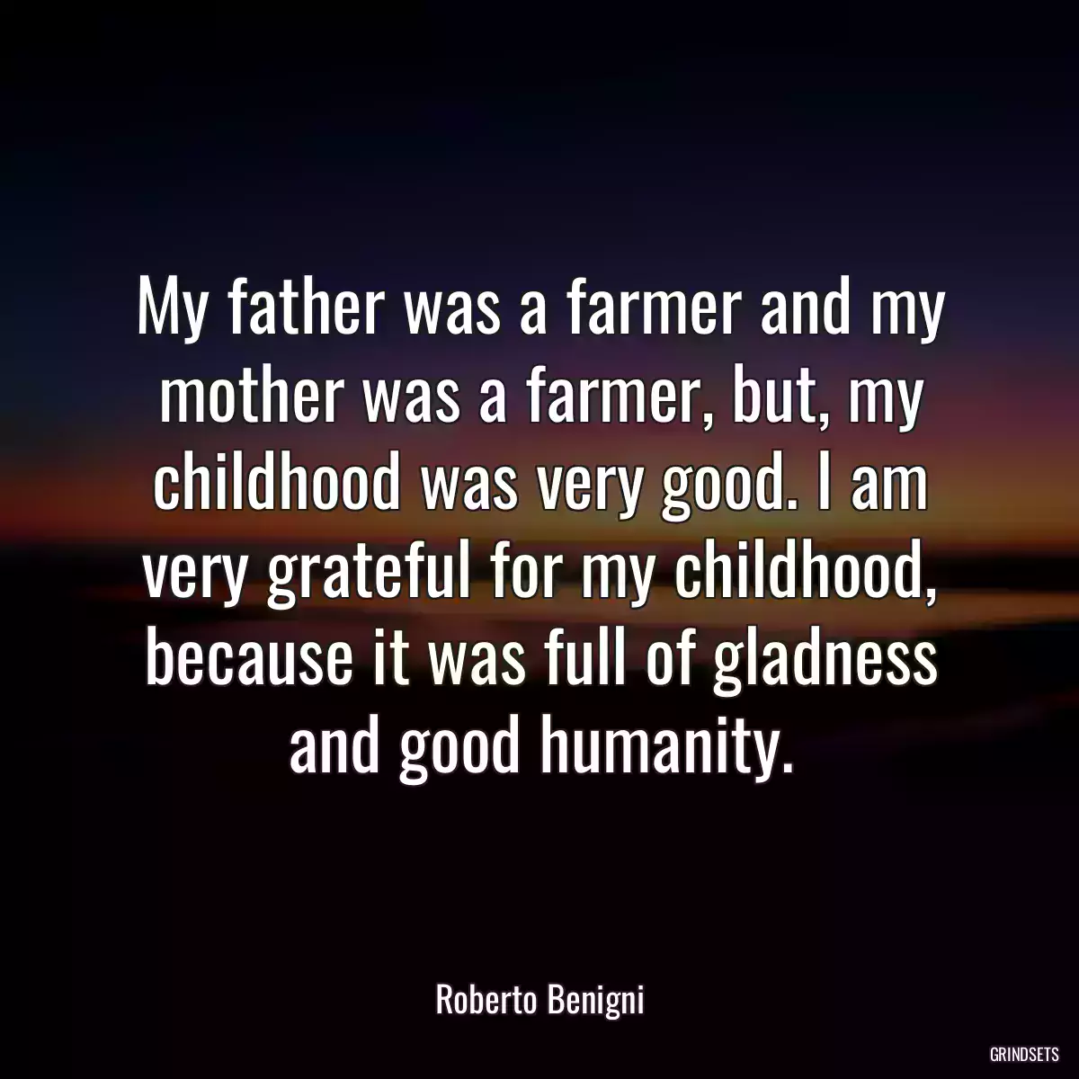 My father was a farmer and my mother was a farmer, but, my childhood was very good. I am very grateful for my childhood, because it was full of gladness and good humanity.