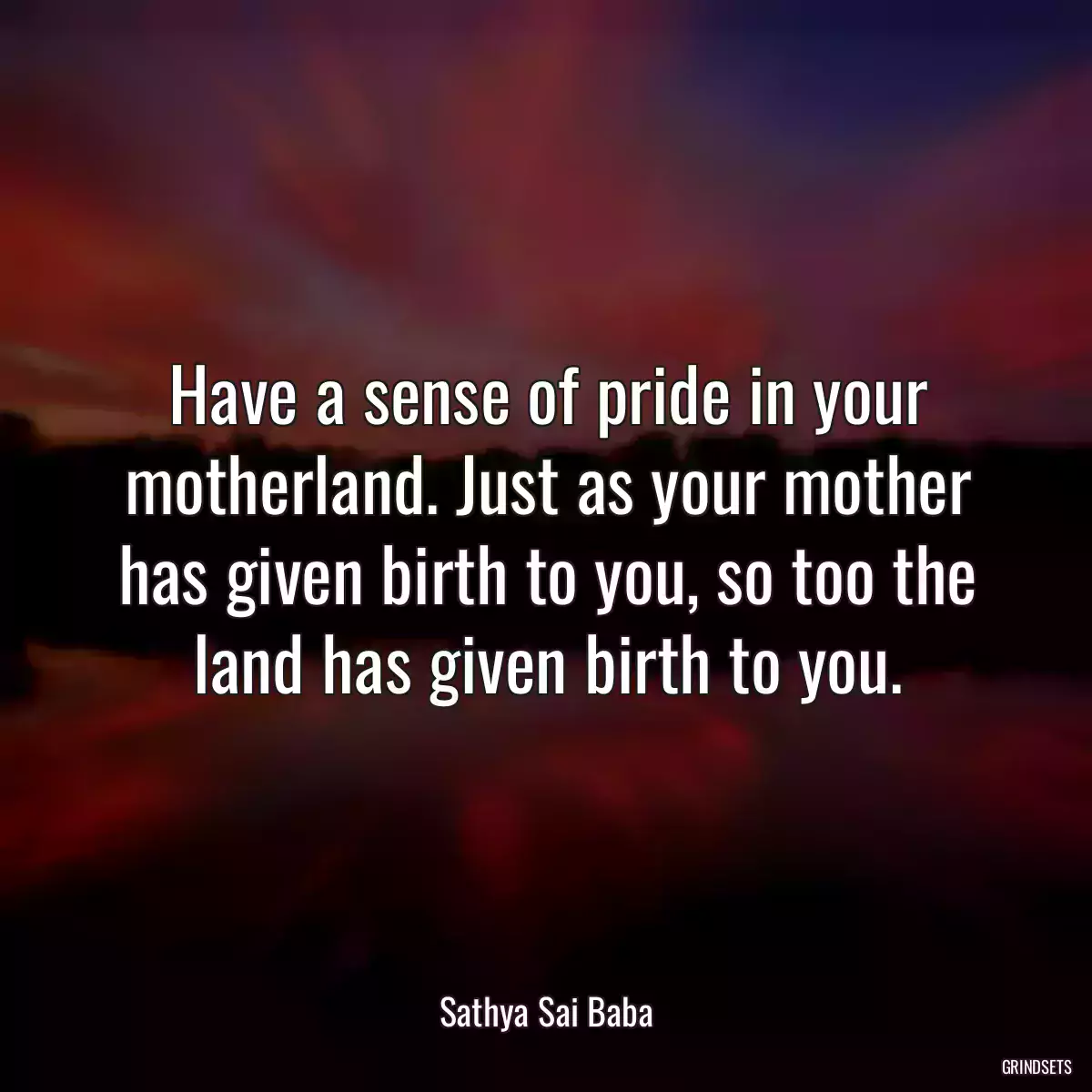 Have a sense of pride in your motherland. Just as your mother has given birth to you, so too the land has given birth to you.