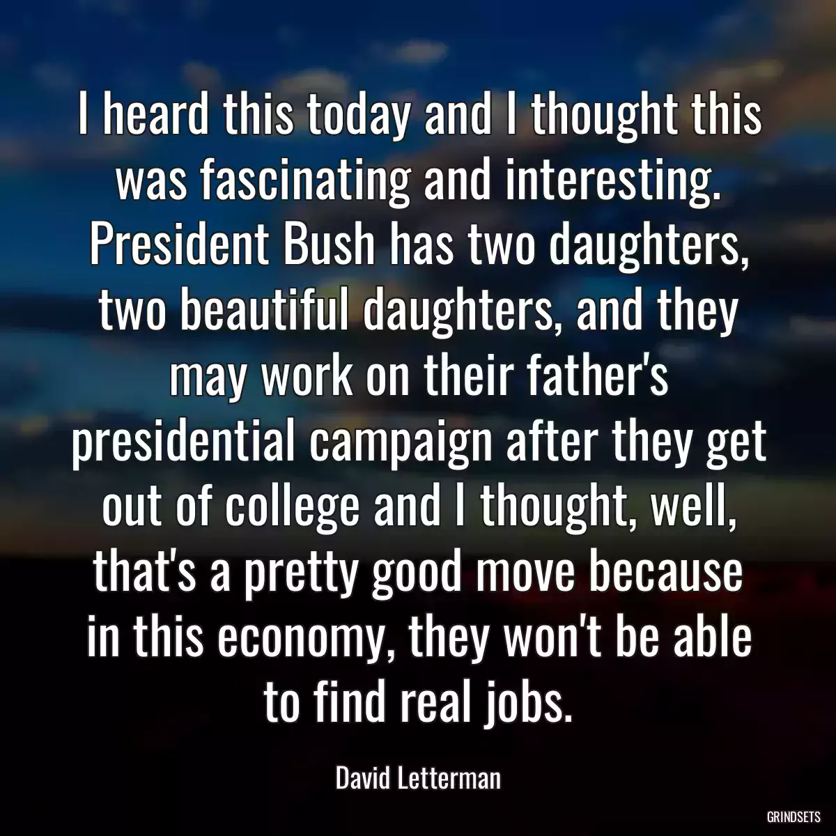 I heard this today and I thought this was fascinating and interesting. President Bush has two daughters, two beautiful daughters, and they may work on their father\'s presidential campaign after they get out of college and I thought, well, that\'s a pretty good move because in this economy, they won\'t be able to find real jobs.