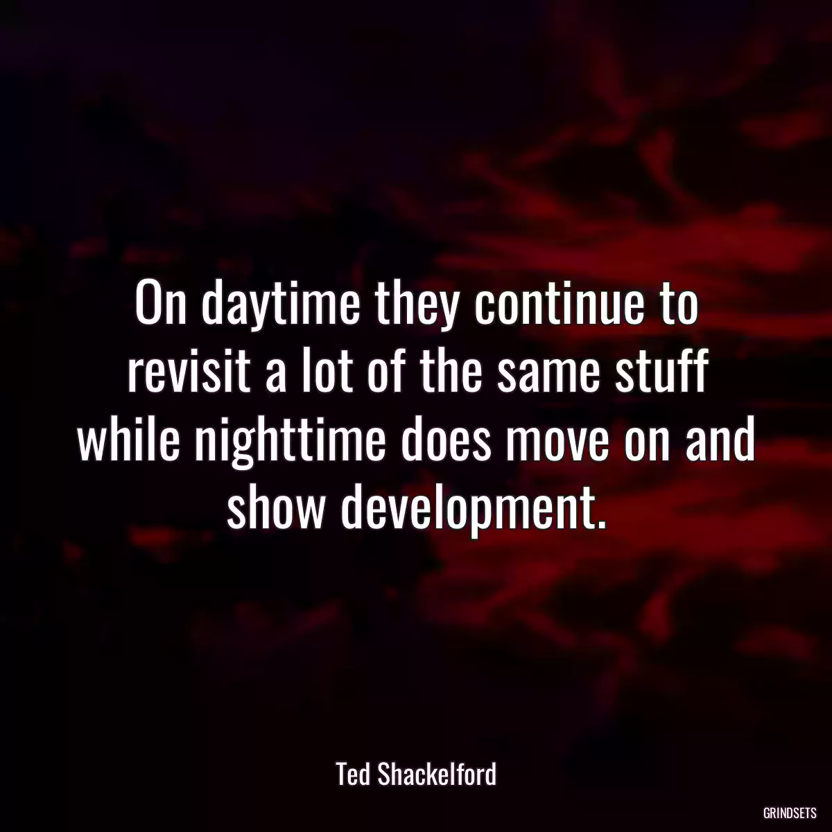 On daytime they continue to revisit a lot of the same stuff while nighttime does move on and show development.