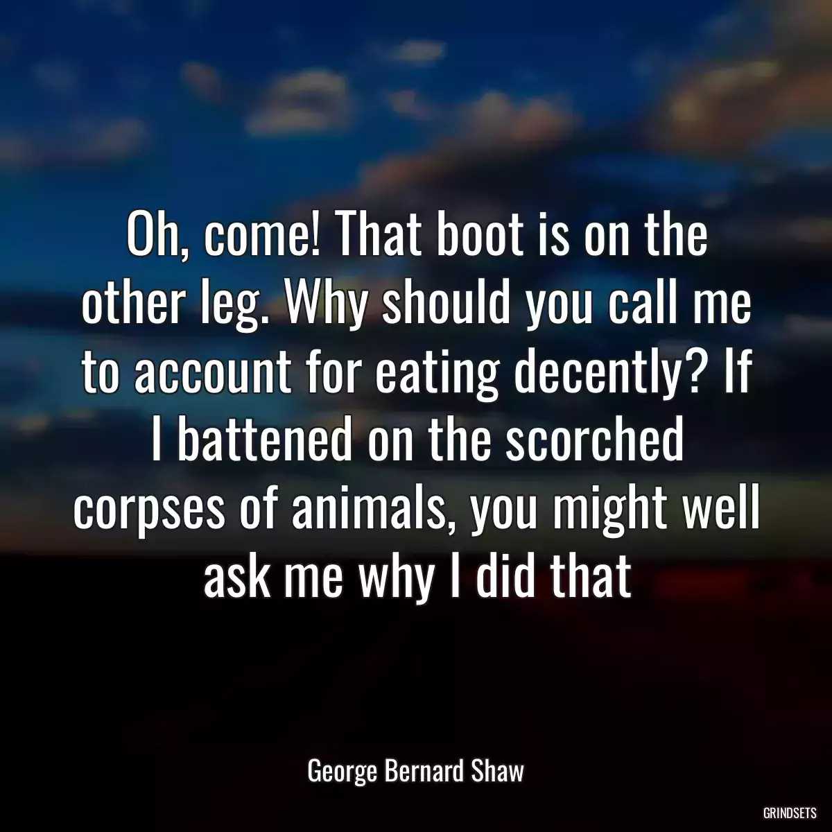 Oh, come! That boot is on the other leg. Why should you call me to account for eating decently? If I battened on the scorched corpses of animals, you might well ask me why I did that