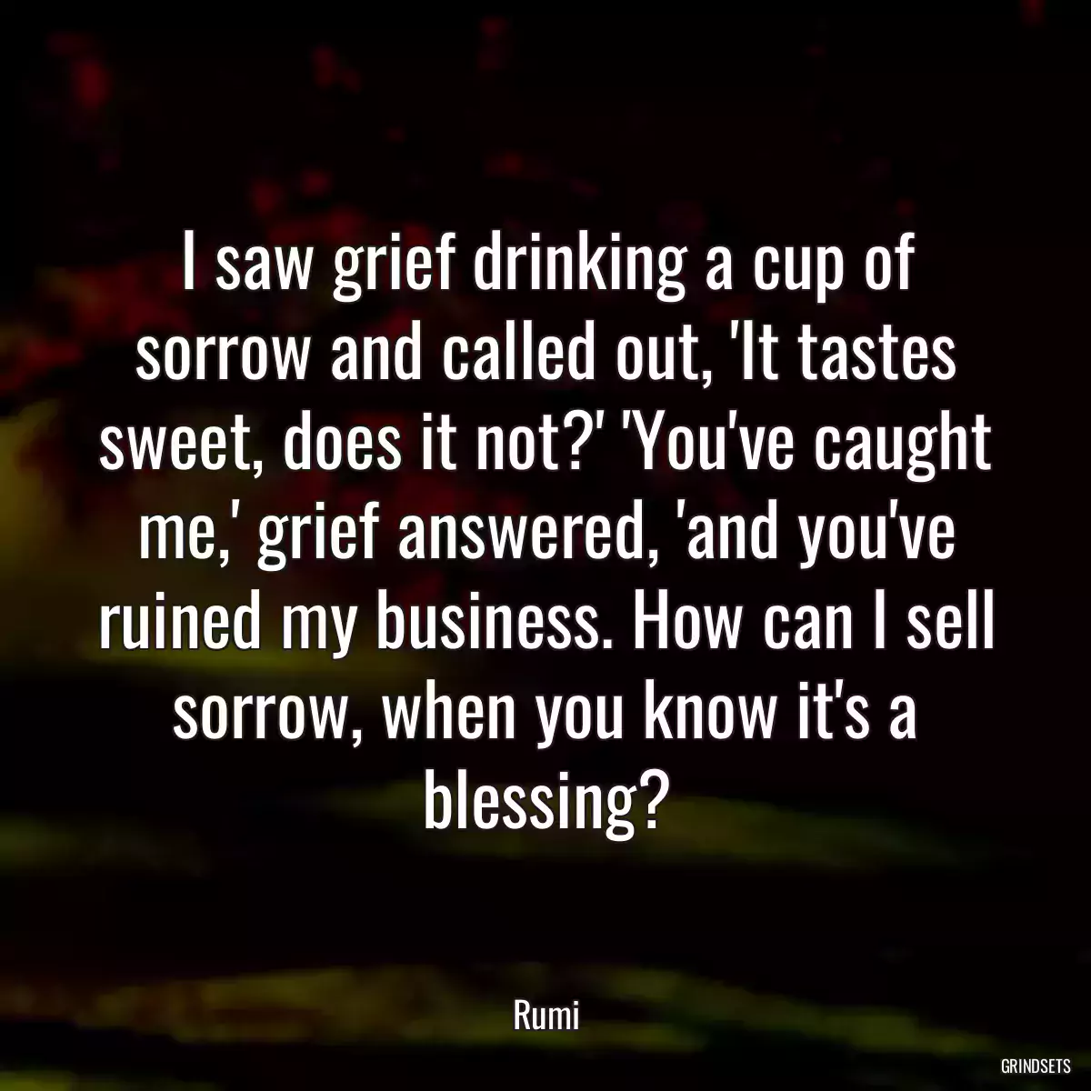 I saw grief drinking a cup of sorrow and called out, \'It tastes sweet, does it not?\' \'You\'ve caught me,\' grief answered, \'and you\'ve ruined my business. How can I sell sorrow, when you know it\'s a blessing?