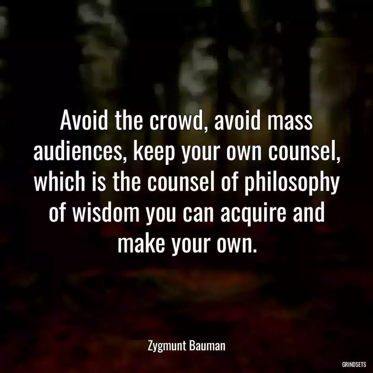 Avoid the crowd, avoid mass audiences, keep your own counsel, which is the counsel of philosophy of wisdom you can acquire and make your own.