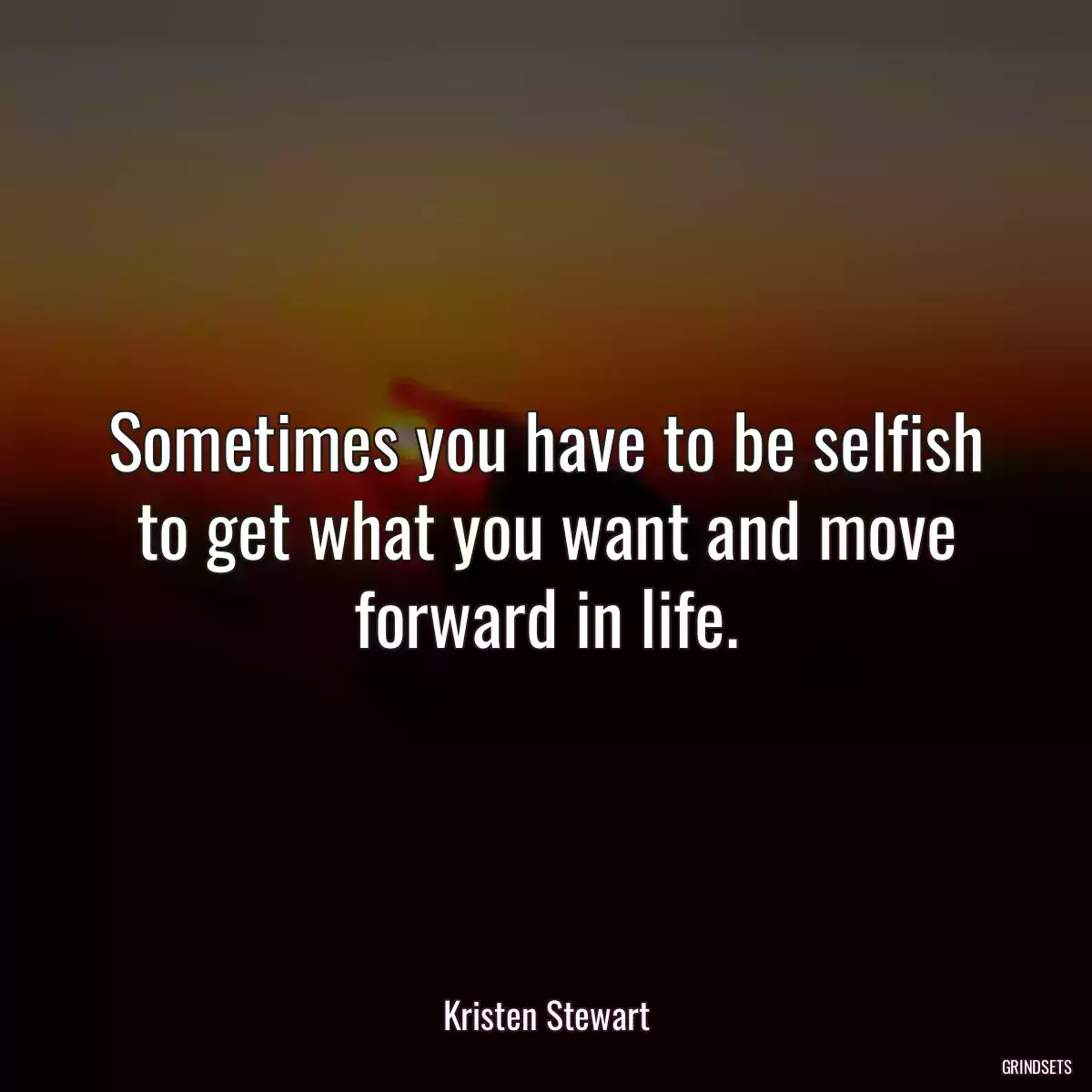 Sometimes you have to be selfish to get what you want and move forward in life.