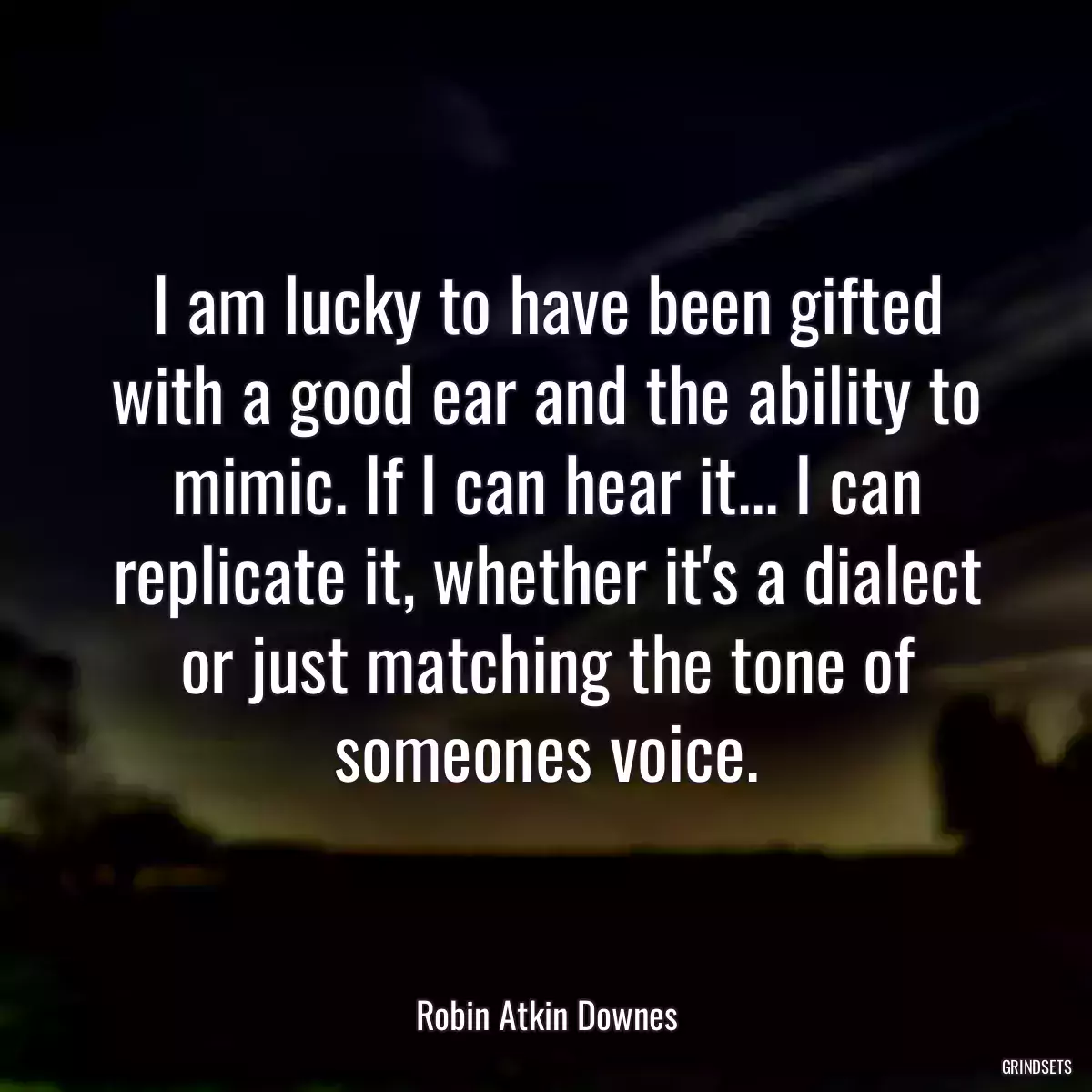 I am lucky to have been gifted with a good ear and the ability to mimic. If I can hear it... I can replicate it, whether it\'s a dialect or just matching the tone of someones voice.