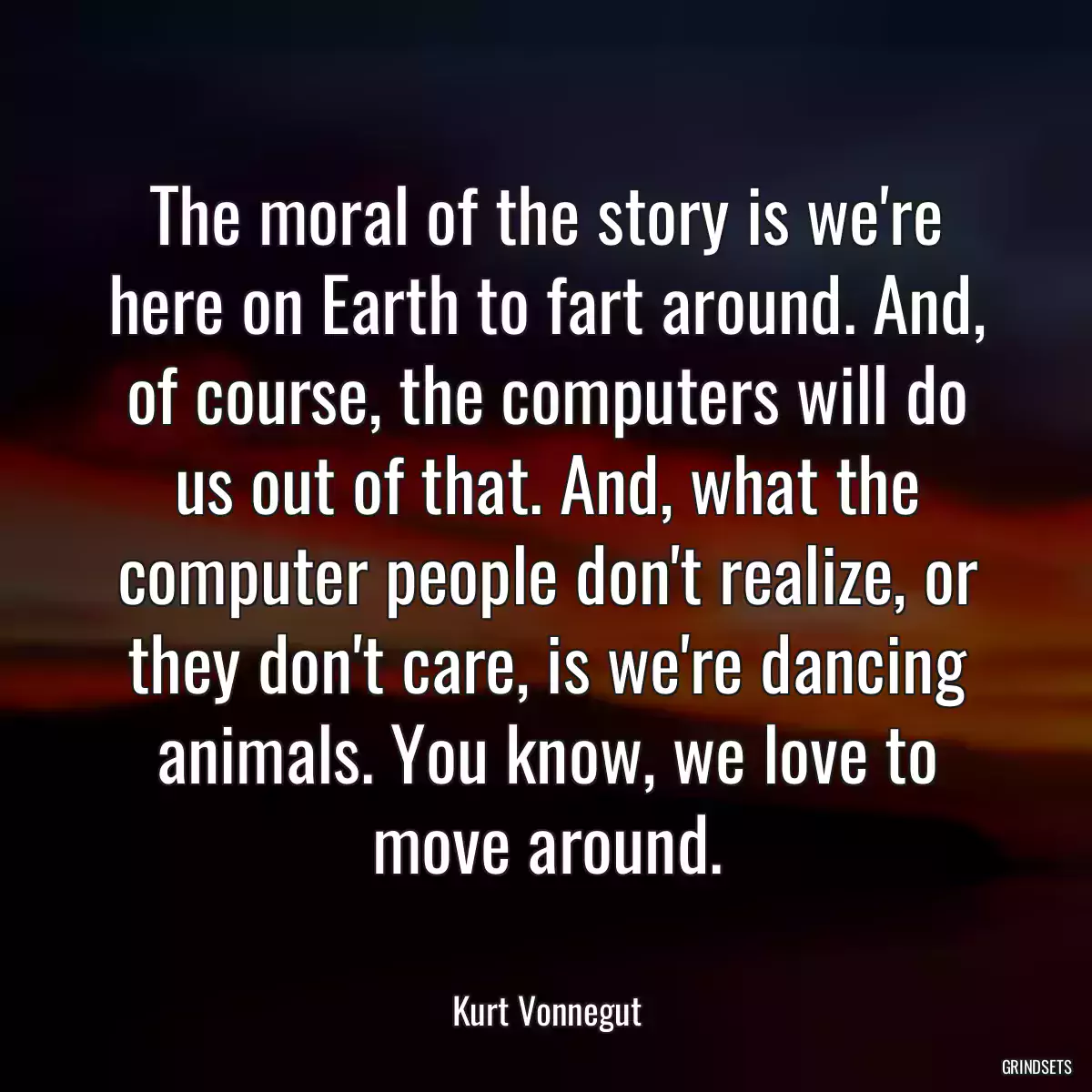 The moral of the story is we\'re here on Earth to fart around. And, of course, the computers will do us out of that. And, what the computer people don\'t realize, or they don\'t care, is we\'re dancing animals. You know, we love to move around.