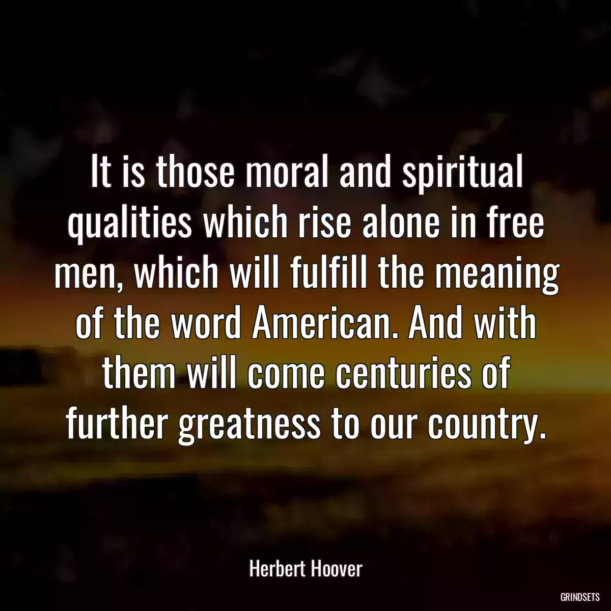 It is those moral and spiritual qualities which rise alone in free men, which will fulfill the meaning of the word American. And with them will come centuries of further greatness to our country.