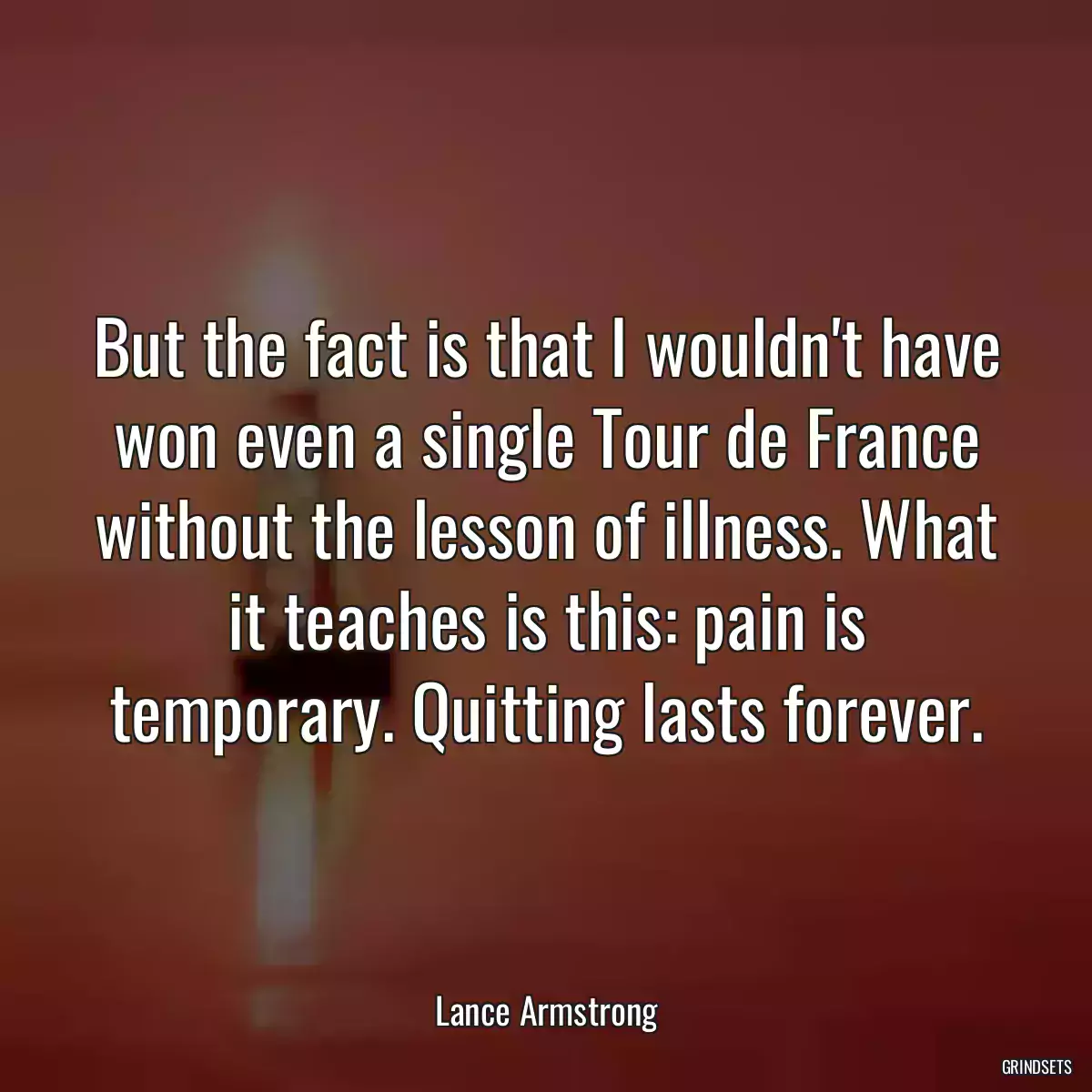 But the fact is that I wouldn\'t have won even a single Tour de France without the lesson of illness. What it teaches is this: pain is temporary. Quitting lasts forever.