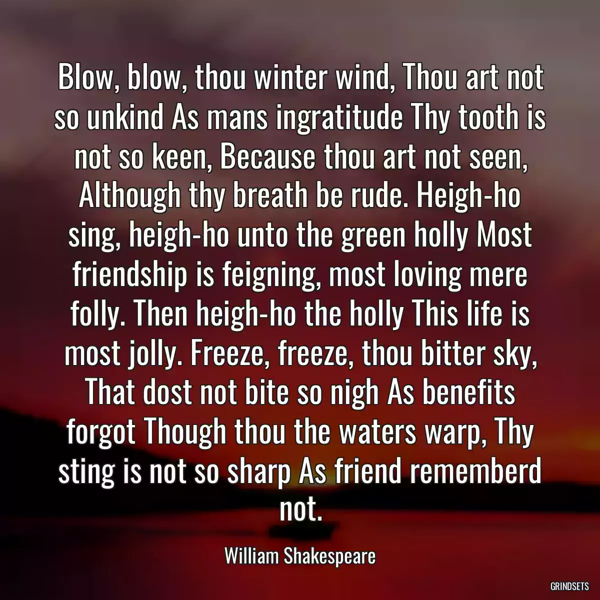 Blow, blow, thou winter wind, Thou art not so unkind As mans ingratitude Thy tooth is not so keen, Because thou art not seen, Although thy breath be rude. Heigh-ho sing, heigh-ho unto the green holly Most friendship is feigning, most loving mere folly. Then heigh-ho the holly This life is most jolly. Freeze, freeze, thou bitter sky, That dost not bite so nigh As benefits forgot Though thou the waters warp, Thy sting is not so sharp As friend rememberd not.