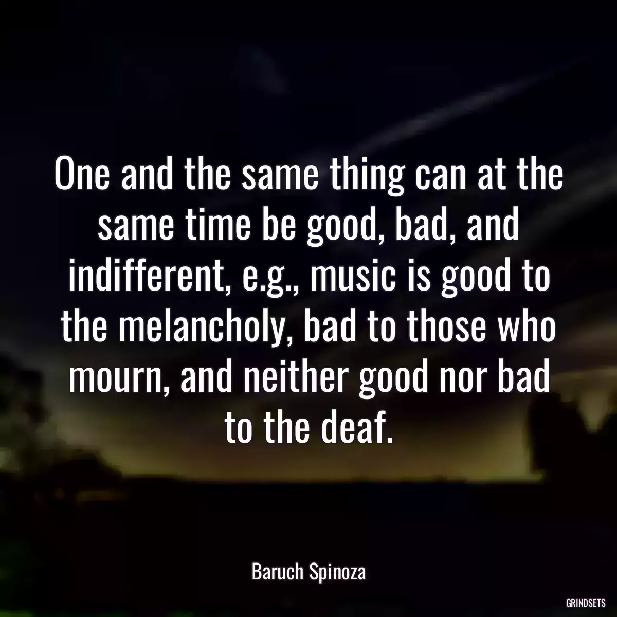 One and the same thing can at the same time be good, bad, and indifferent, e.g., music is good to the melancholy, bad to those who mourn, and neither good nor bad to the deaf.