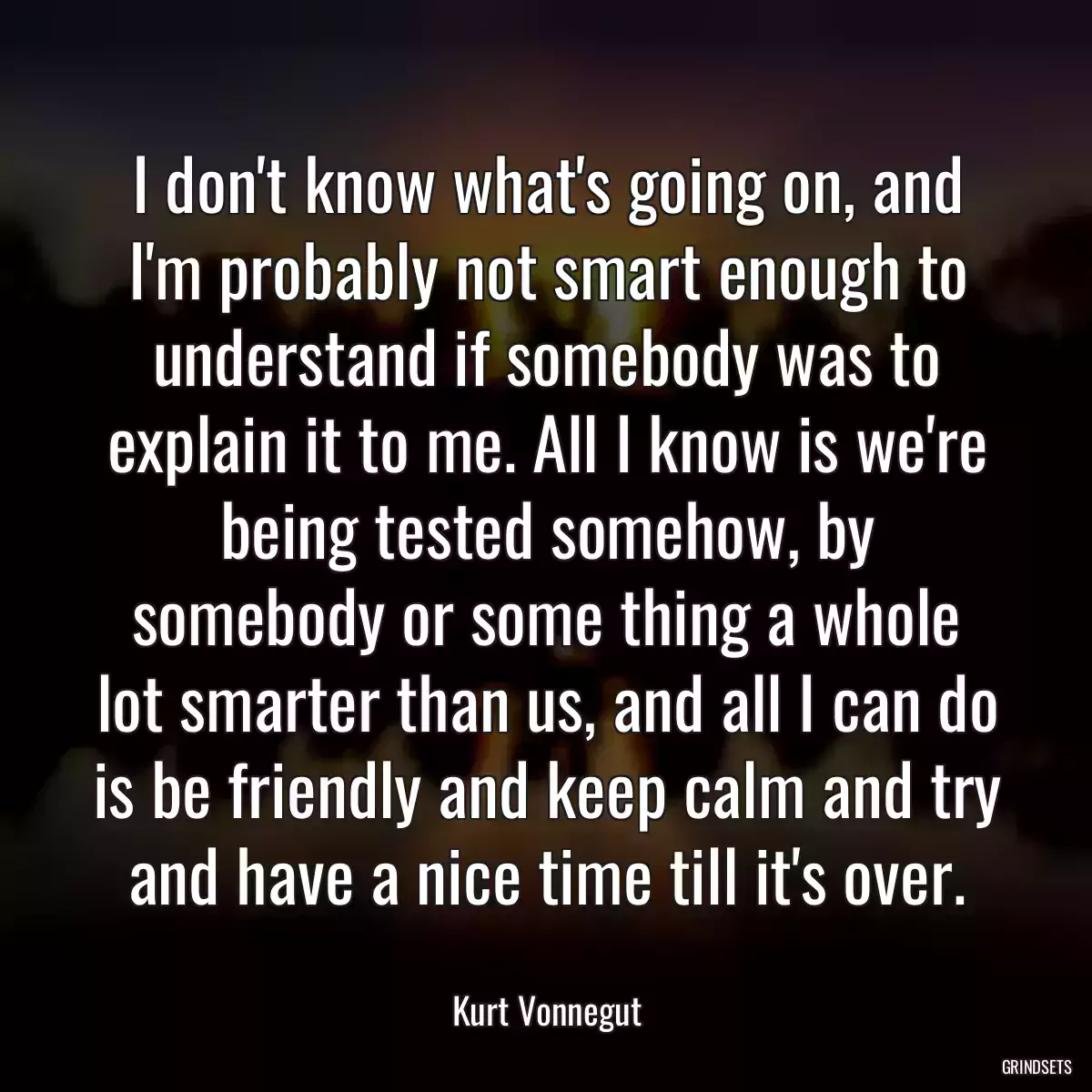 I don\'t know what\'s going on, and I\'m probably not smart enough to understand if somebody was to explain it to me. All I know is we\'re being tested somehow, by somebody or some thing a whole lot smarter than us, and all I can do is be friendly and keep calm and try and have a nice time till it\'s over.