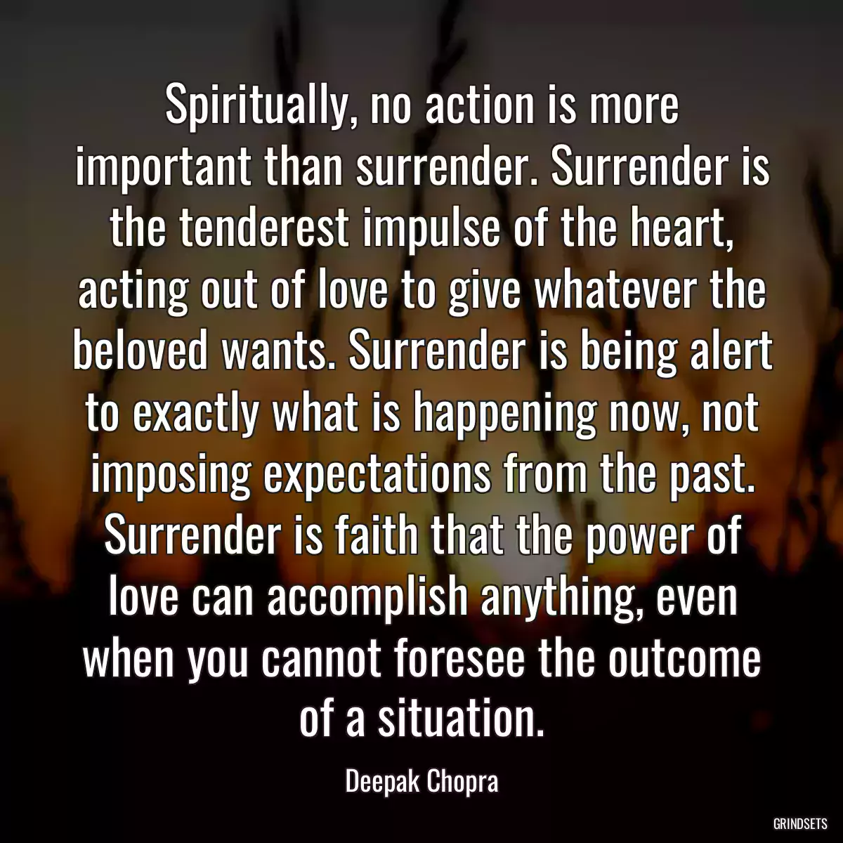 Spiritually, no action is more important than surrender. Surrender is the tenderest impulse of the heart, acting out of love to give whatever the beloved wants. Surrender is being alert to exactly what is happening now, not imposing expectations from the past. Surrender is faith that the power of love can accomplish anything, even when you cannot foresee the outcome of a situation.