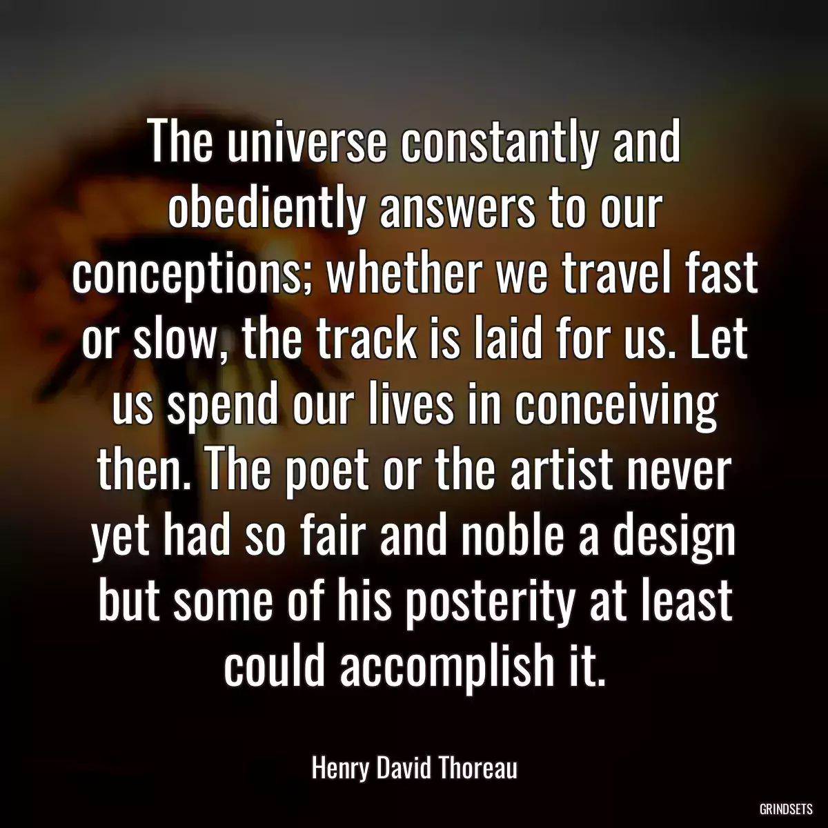 The universe constantly and obediently answers to our conceptions; whether we travel fast or slow, the track is laid for us. Let us spend our lives in conceiving then. The poet or the artist never yet had so fair and noble a design but some of his posterity at least could accomplish it.