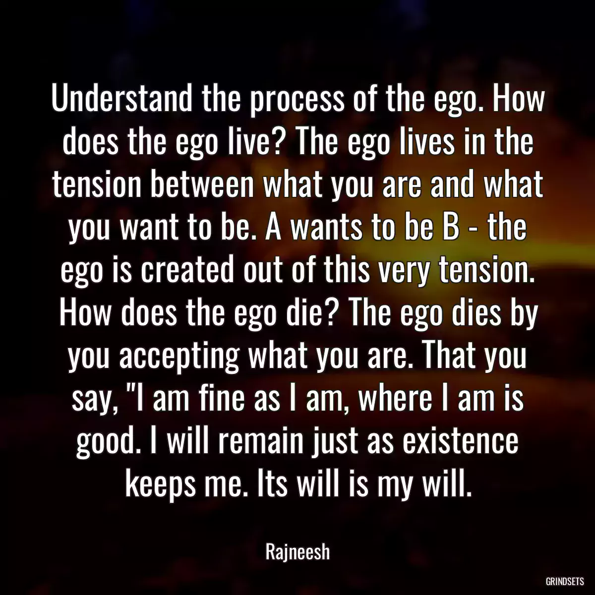 Understand the process of the ego. How does the ego live? The ego lives in the tension between what you are and what you want to be. A wants to be B - the ego is created out of this very tension. How does the ego die? The ego dies by you accepting what you are. That you say, \