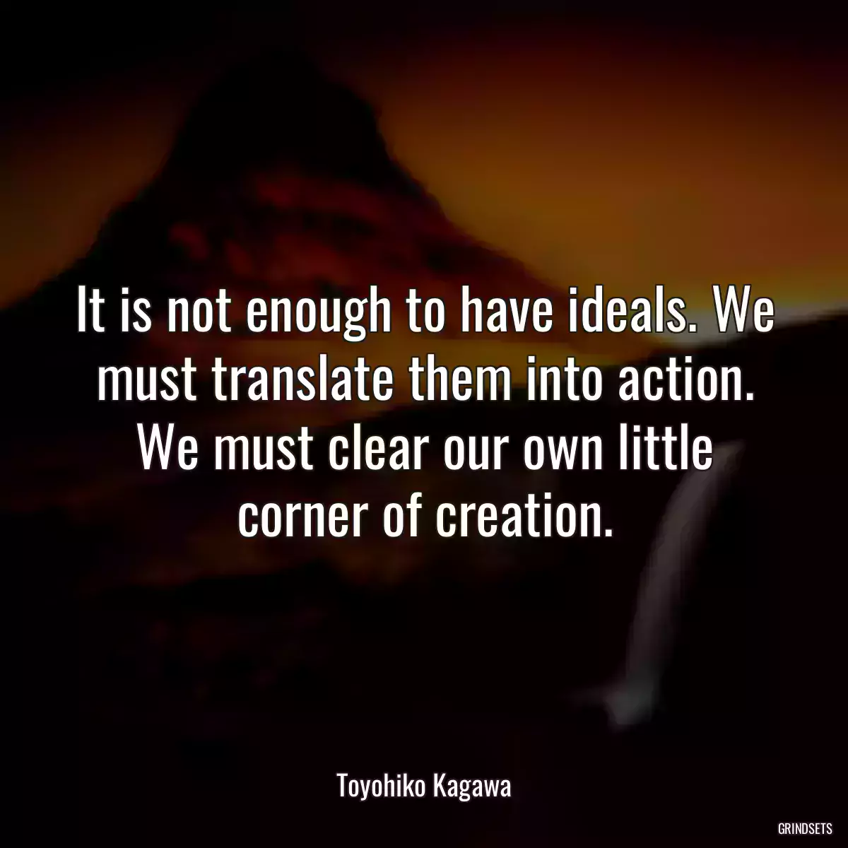 It is not enough to have ideals. We must translate them into action. We must clear our own little corner of creation.