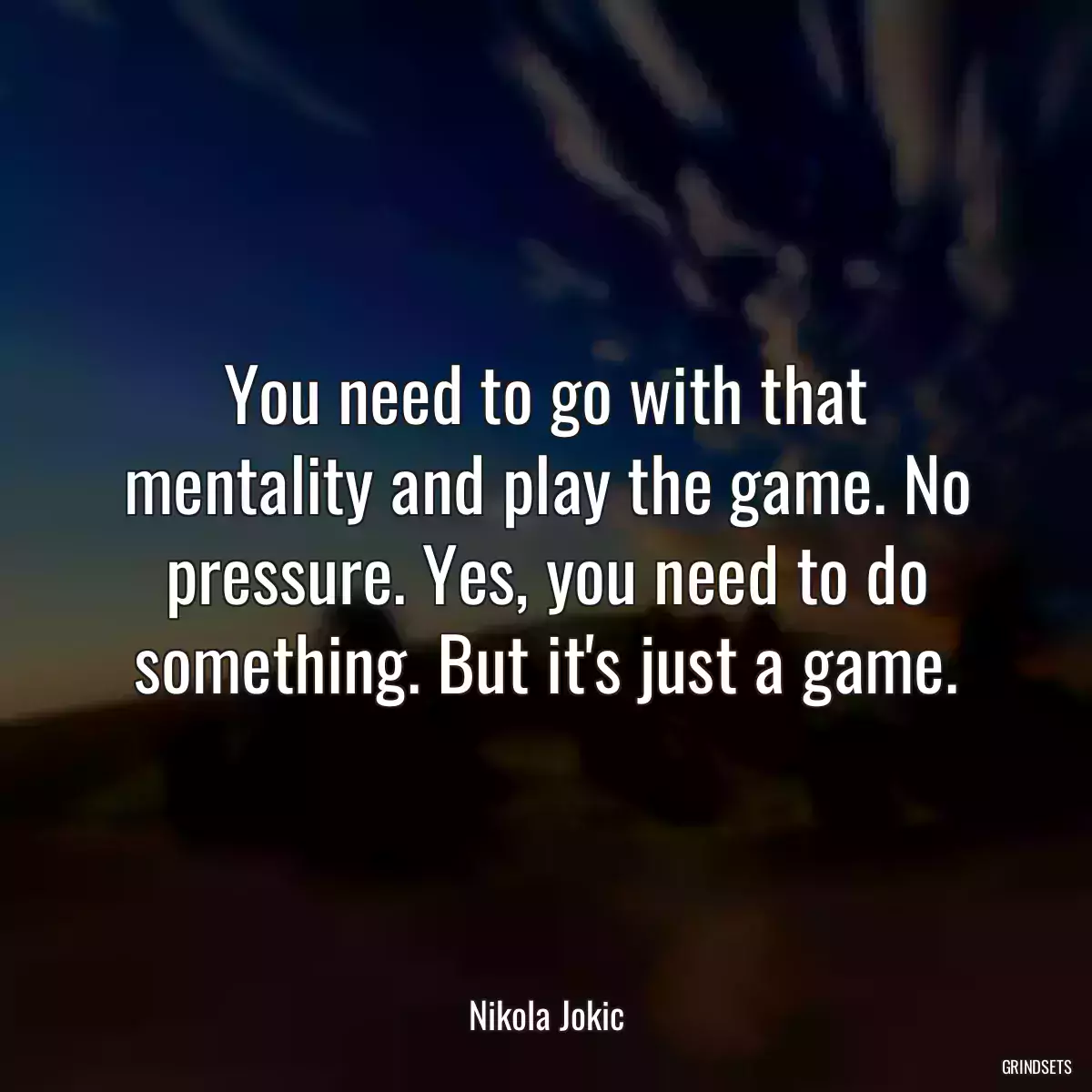 You need to go with that mentality and play the game. No pressure. Yes, you need to do something. But it\'s just a game.