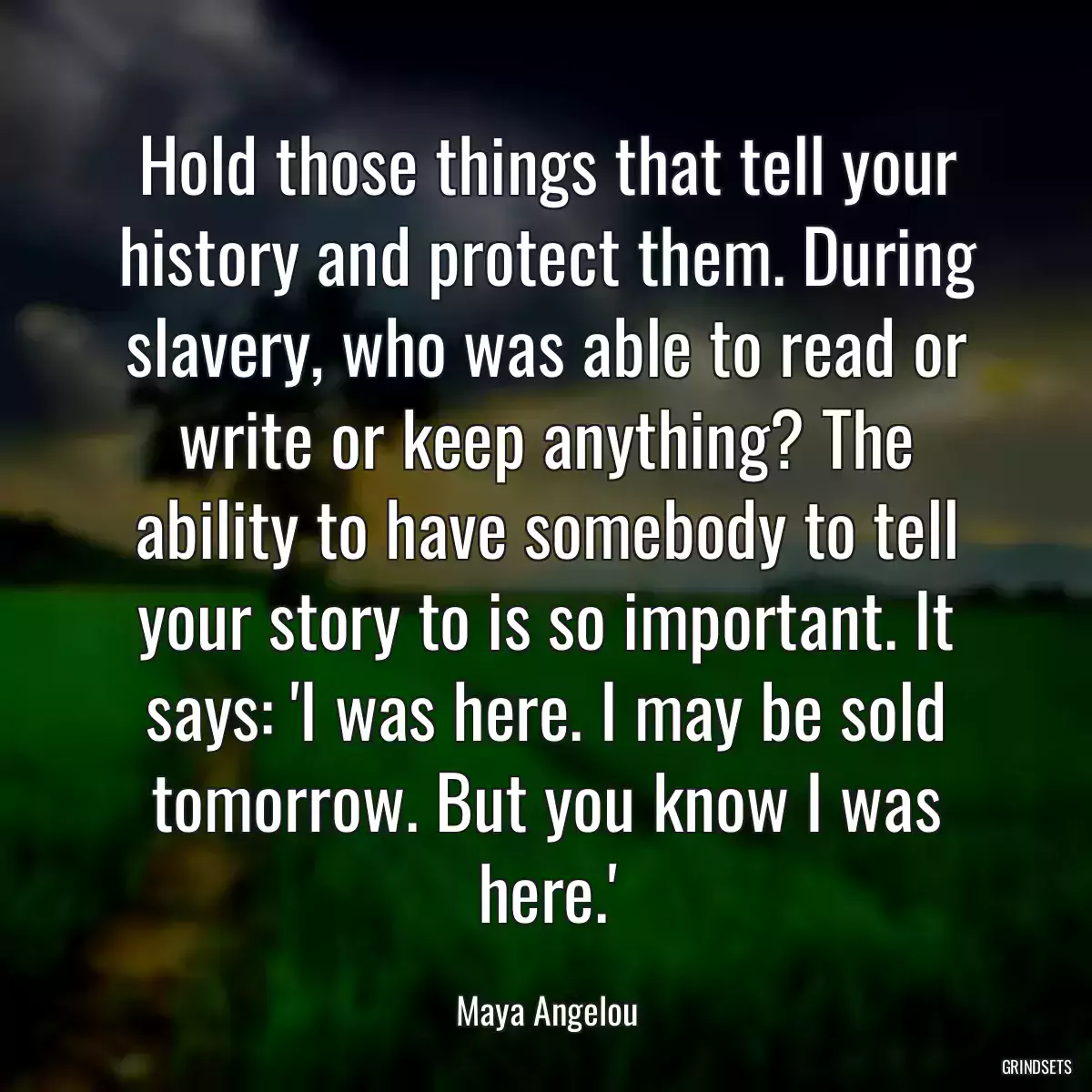 Hold those things that tell your history and protect them. During slavery, who was able to read or write or keep anything? The ability to have somebody to tell your story to is so important. It says: \'I was here. I may be sold tomorrow. But you know I was here.\'