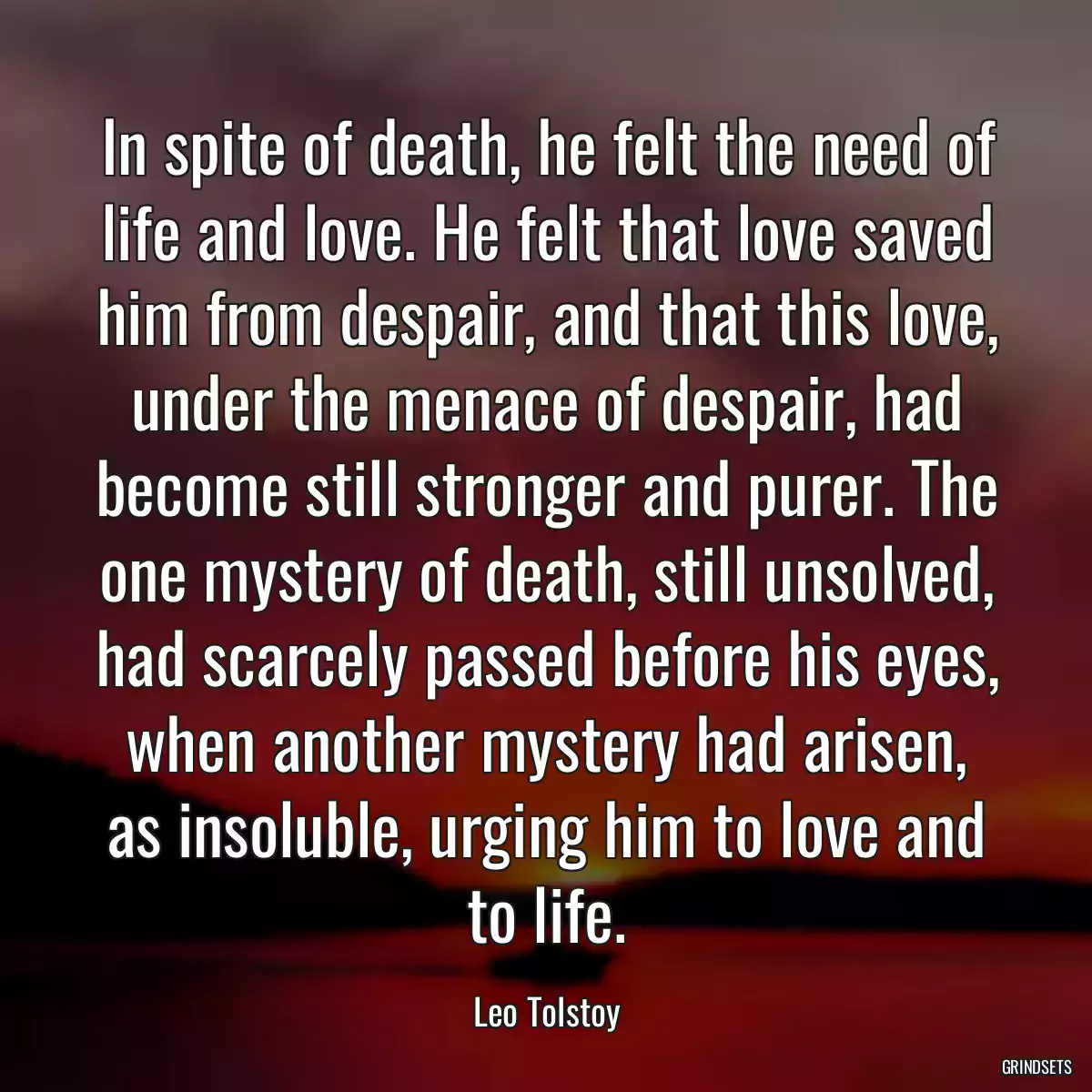 In spite of death, he felt the need of life and love. He felt that love saved him from despair, and that this love, under the menace of despair, had become still stronger and purer. The one mystery of death, still unsolved, had scarcely passed before his eyes, when another mystery had arisen, as insoluble, urging him to love and to life.