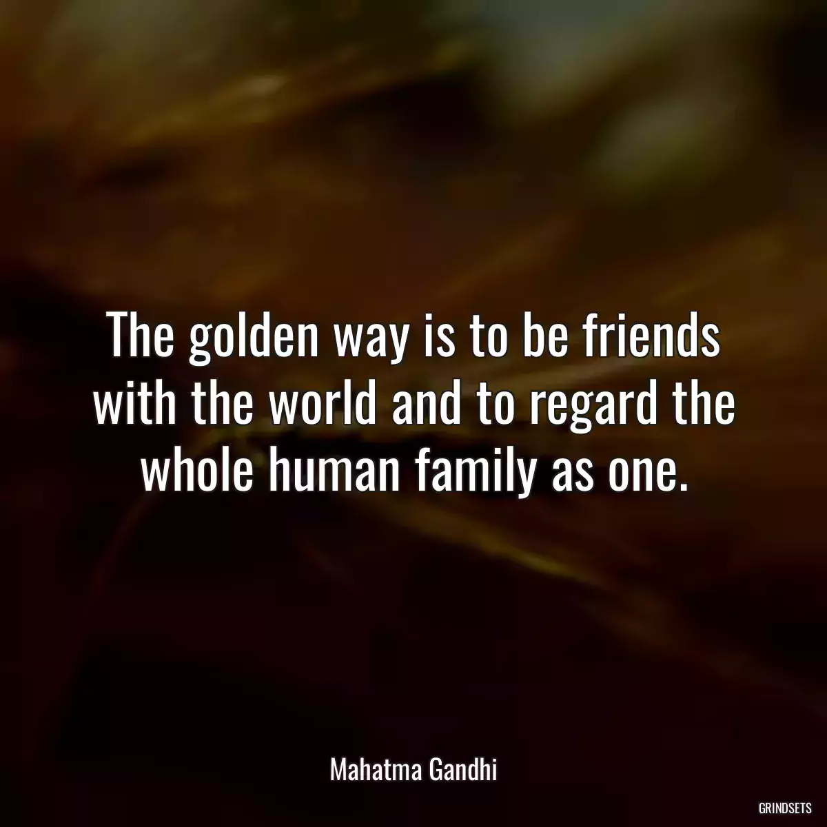 The golden way is to be friends with the world and to regard the whole human family as one.