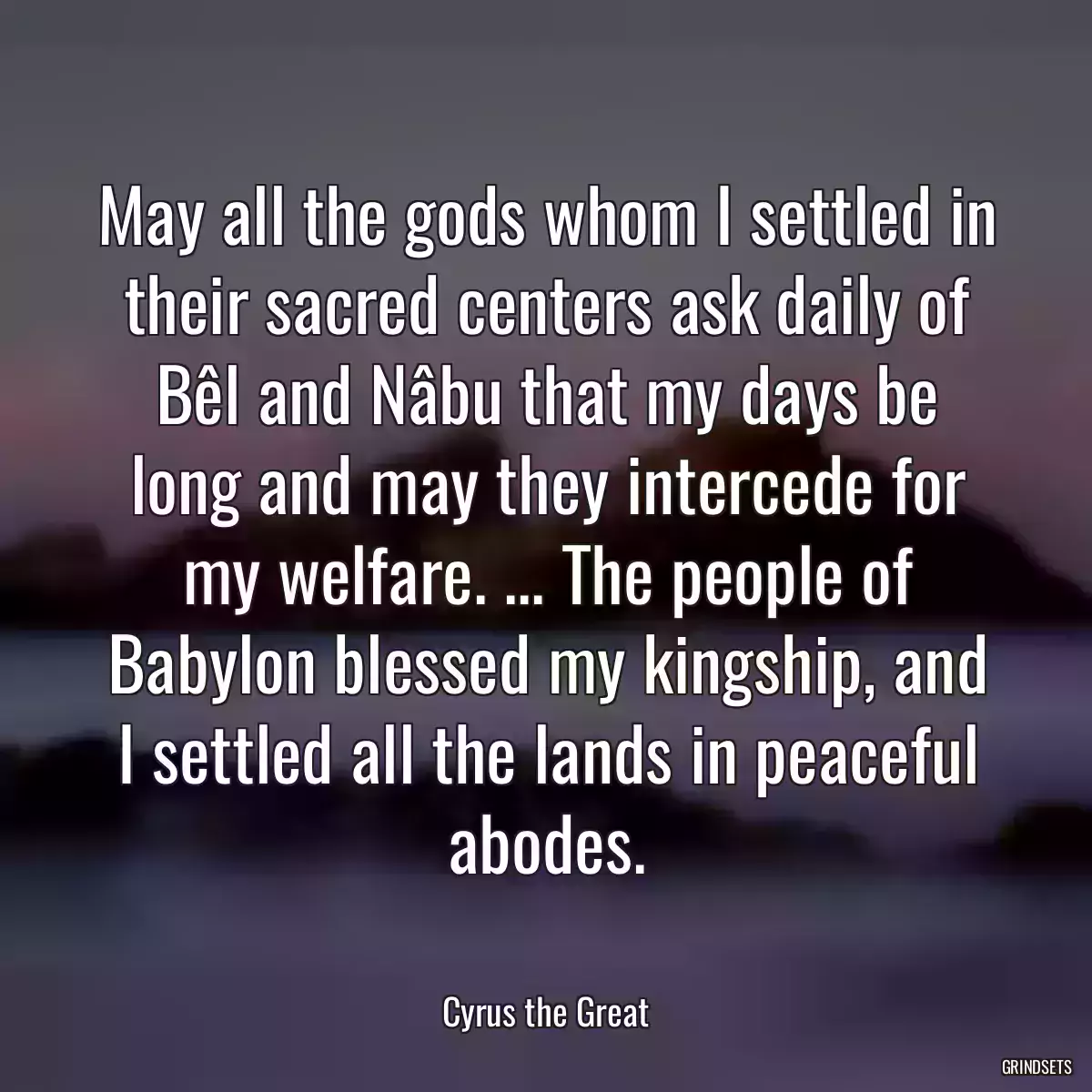 May all the gods whom I settled in their sacred centers ask daily of Bêl and Nâbu that my days be long and may they intercede for my welfare. ... The people of Babylon blessed my kingship, and I settled all the lands in peaceful abodes.