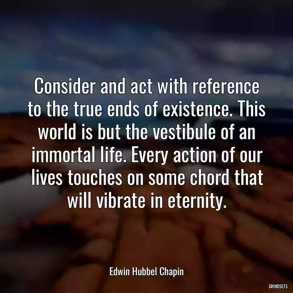 Consider and act with reference to the true ends of existence. This world is but the vestibule of an immortal life. Every action of our lives touches on some chord that will vibrate in eternity.