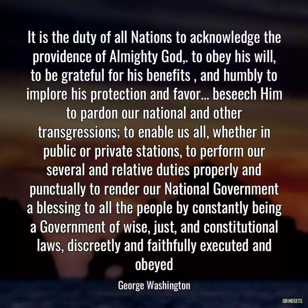 It is the duty of all Nations to acknowledge the providence of Almighty God,. to obey his will, to be grateful for his benefits , and humbly to implore his protection and favor... beseech Him to pardon our national and other transgressions; to enable us all, whether in public or private stations, to perform our several and relative duties properly and punctually to render our National Government a blessing to all the people by constantly being a Government of wise, just, and constitutional laws, discreetly and faithfully executed and obeyed