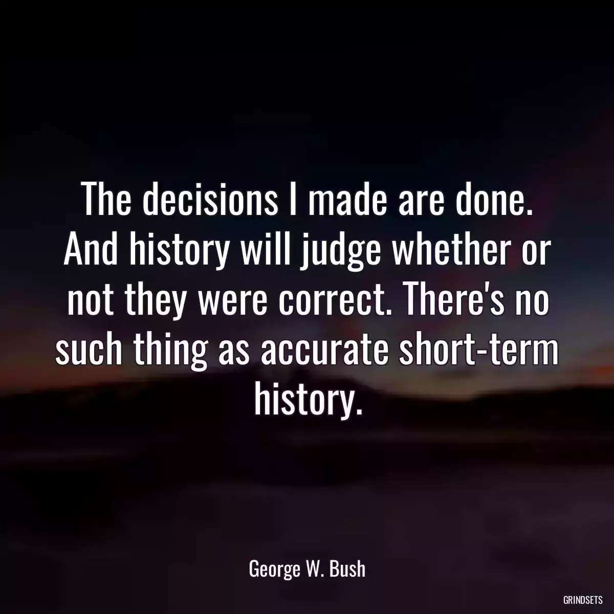 The decisions I made are done. And history will judge whether or not they were correct. There\'s no such thing as accurate short-term history.