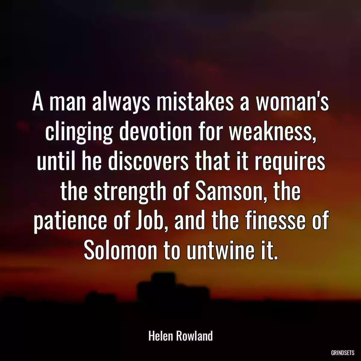 A man always mistakes a woman\'s clinging devotion for weakness, until he discovers that it requires the strength of Samson, the patience of Job, and the finesse of Solomon to untwine it.