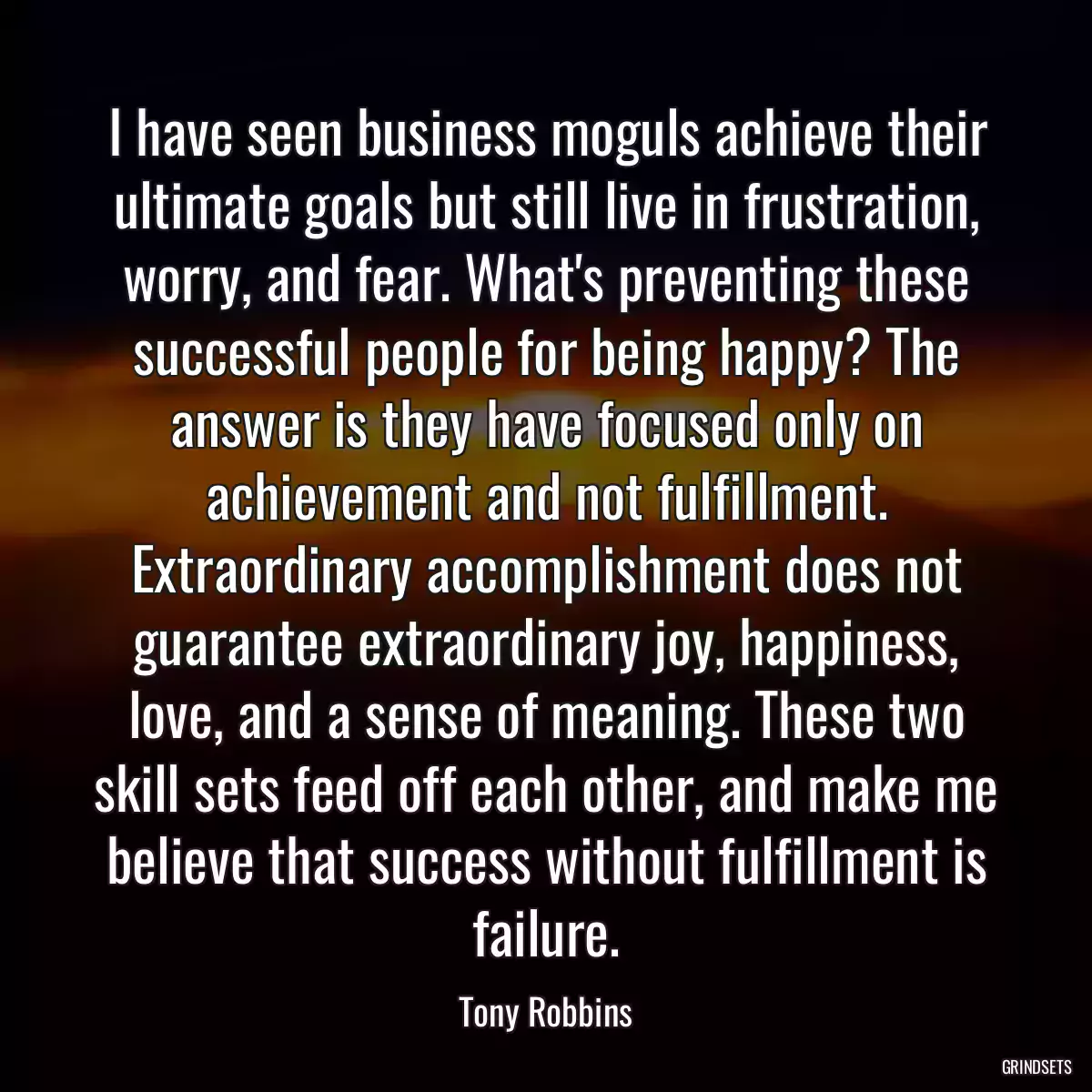 I have seen business moguls achieve their ultimate goals but still live in frustration, worry, and fear. What\'s preventing these successful people for being happy? The answer is they have focused only on achievement and not fulfillment. Extraordinary accomplishment does not guarantee extraordinary joy, happiness, love, and a sense of meaning. These two skill sets feed off each other, and make me believe that success without fulfillment is failure.