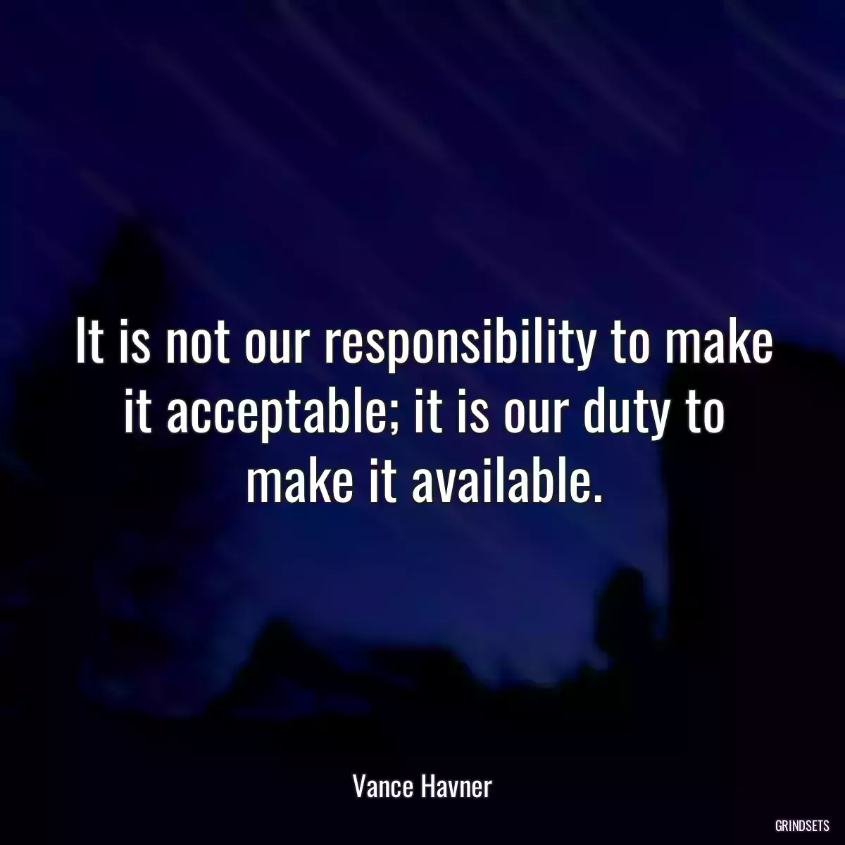 It is not our responsibility to make it acceptable; it is our duty to make it available.