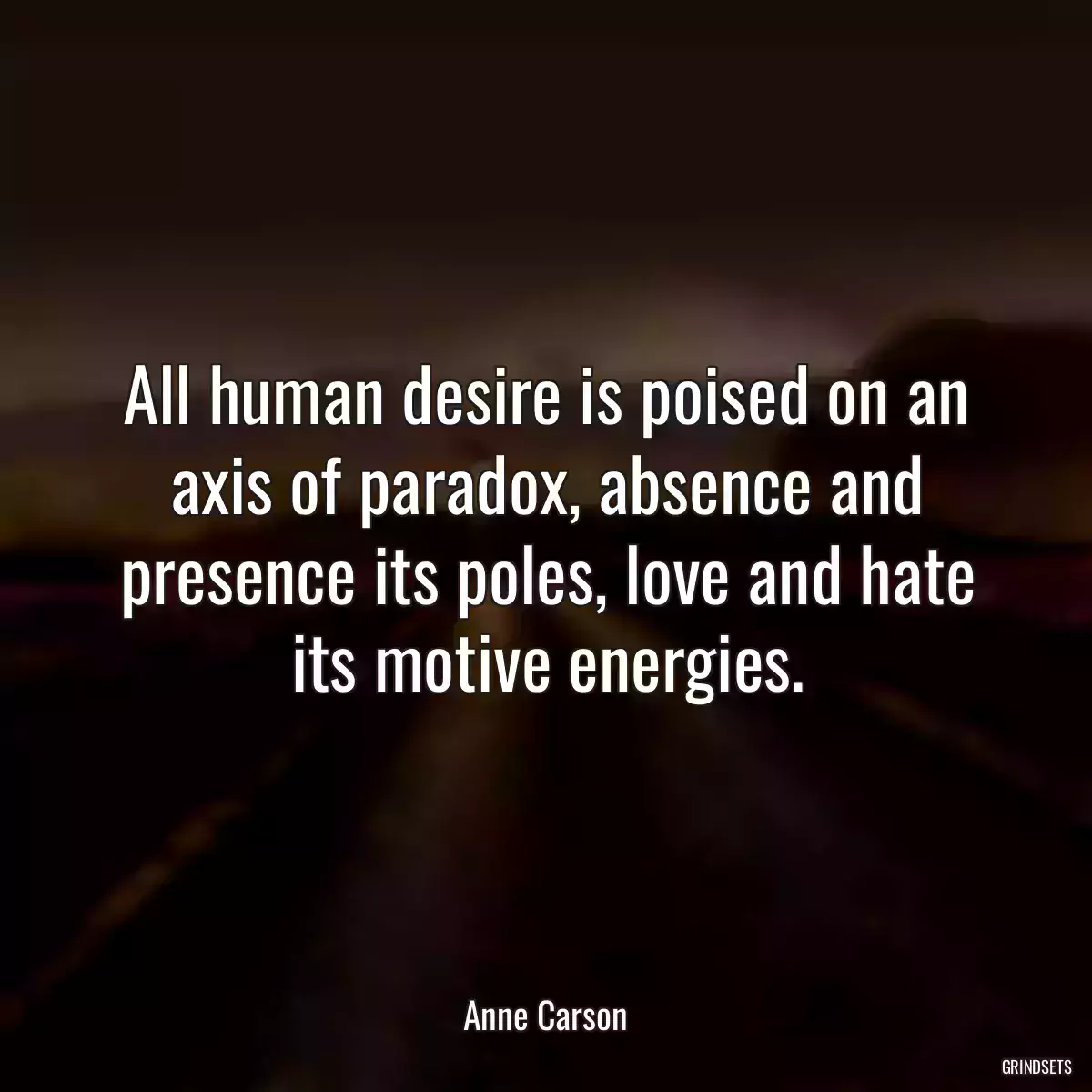 All human desire is poised on an axis of paradox, absence and presence its poles, love and hate its motive energies.