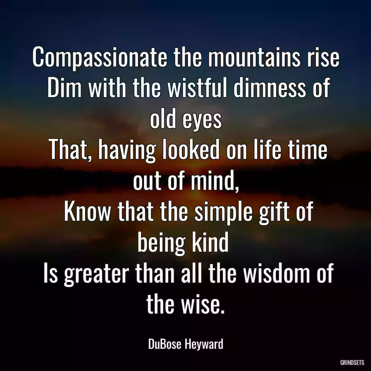 Compassionate the mountains rise
 Dim with the wistful dimness of old eyes
 That, having looked on life time out of mind,
 Know that the simple gift of being kind 
 Is greater than all the wisdom of the wise.