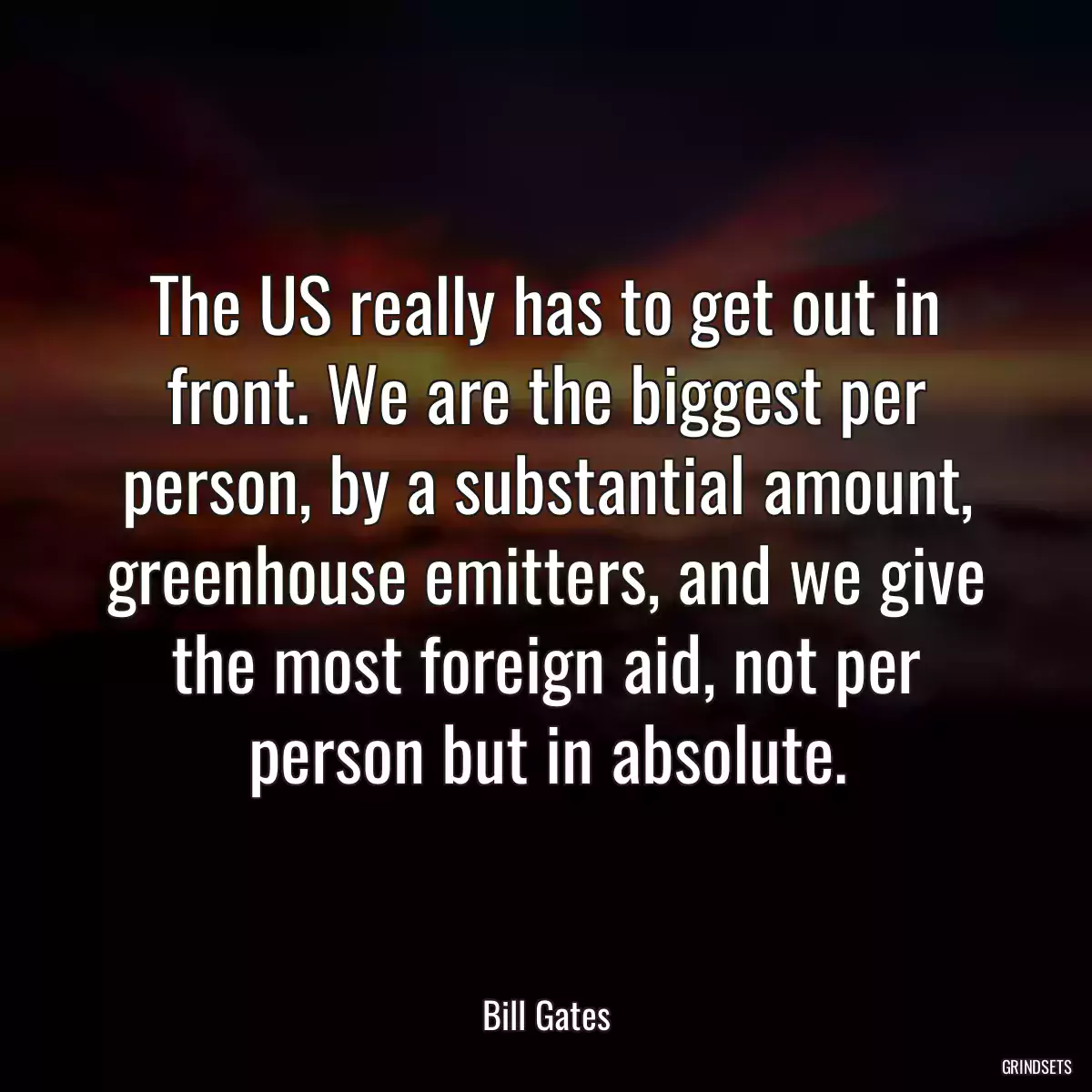 The US really has to get out in front. We are the biggest per person, by a substantial amount, greenhouse emitters, and we give the most foreign aid, not per person but in absolute.