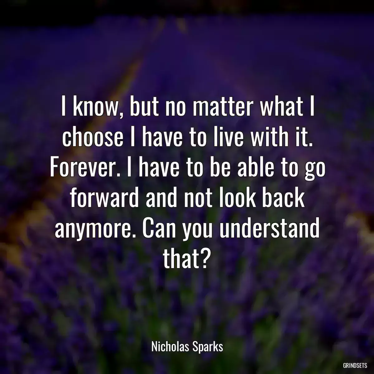 I know, but no matter what I choose I have to live with it. Forever. I have to be able to go forward and not look back anymore. Can you understand that?