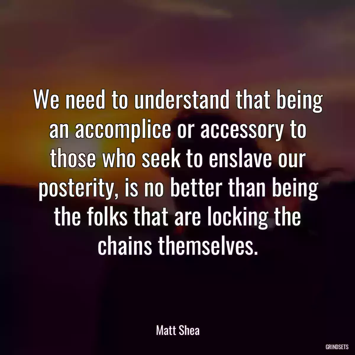 We need to understand that being an accomplice or accessory to those who seek to enslave our posterity, is no better than being the folks that are locking the chains themselves.