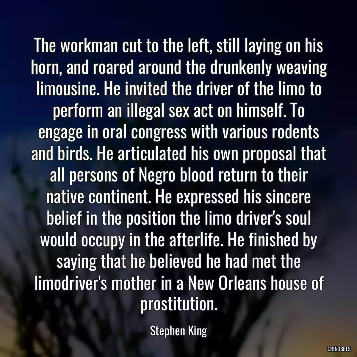 The workman cut to the left, still laying on his horn, and roared around the drunkenly weaving limousine. He invited the driver of the limo to perform an illegal sex act on himself. To engage in oral congress with various rodents and birds. He articulated his own proposal that all persons of Negro blood return to their native continent. He expressed his sincere belief in the position the limo driver\'s soul would occupy in the afterlife. He finished by saying that he believed he had met the limodriver\'s mother in a New Orleans house of prostitution.