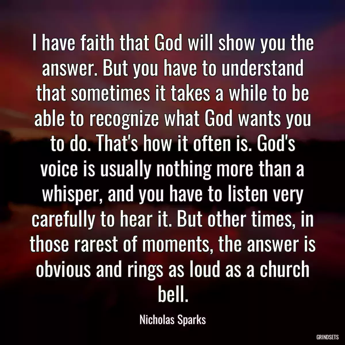 I have faith that God will show you the answer. But you have to understand that sometimes it takes a while to be able to recognize what God wants you to do. That\'s how it often is. God\'s voice is usually nothing more than a whisper, and you have to listen very carefully to hear it. But other times, in those rarest of moments, the answer is obvious and rings as loud as a church bell.