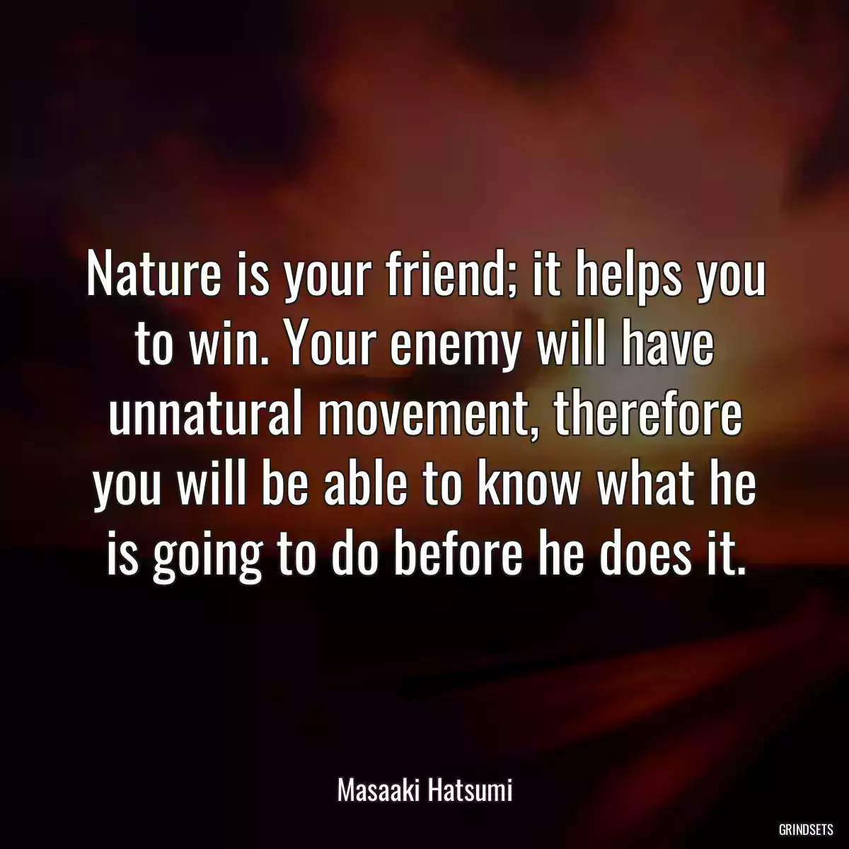 Nature is your friend; it helps you to win. Your enemy will have unnatural movement, therefore you will be able to know what he is going to do before he does it.