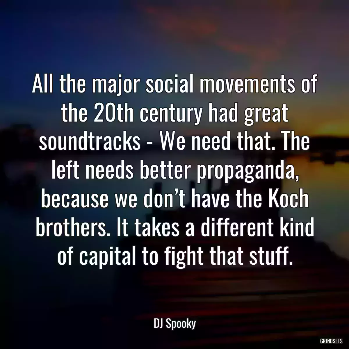 All the major social movements of the 20th century had great soundtracks - We need that. The left needs better propaganda, because we don’t have the Koch brothers. It takes a different kind of capital to fight that stuff.