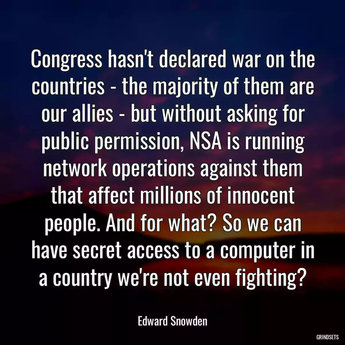 Congress hasn\'t declared war on the countries - the majority of them are our allies - but without asking for public permission, NSA is running network operations against them that affect millions of innocent people. And for what? So we can have secret access to a computer in a country we\'re not even fighting?