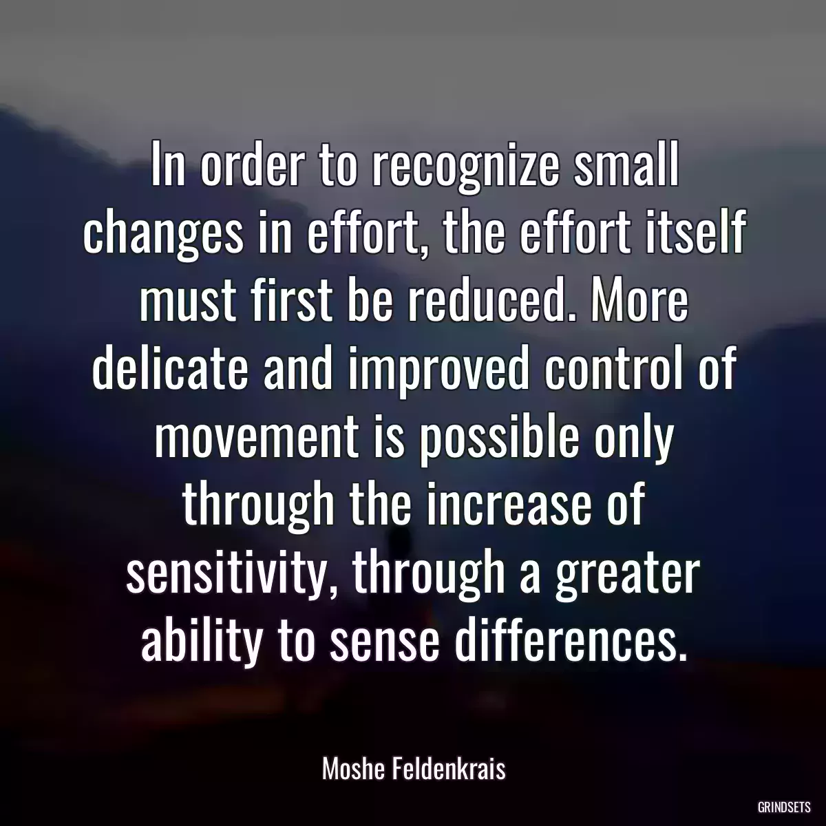 In order to recognize small changes in effort, the effort itself must first be reduced. More delicate and improved control of movement is possible only through the increase of sensitivity, through a greater ability to sense differences.