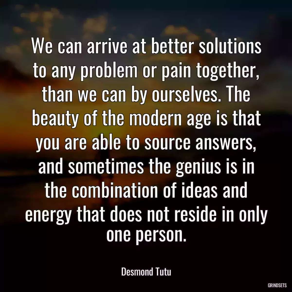 We can arrive at better solutions to any problem or pain together, than we can by ourselves. The beauty of the modern age is that you are able to source answers, and sometimes the genius is in the combination of ideas and energy that does not reside in only one person.