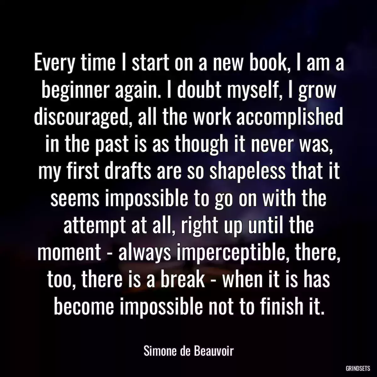 Every time I start on a new book, I am a beginner again. I doubt myself, I grow discouraged, all the work accomplished in the past is as though it never was, my first drafts are so shapeless that it seems impossible to go on with the attempt at all, right up until the moment - always imperceptible, there, too, there is a break - when it is has become impossible not to finish it.