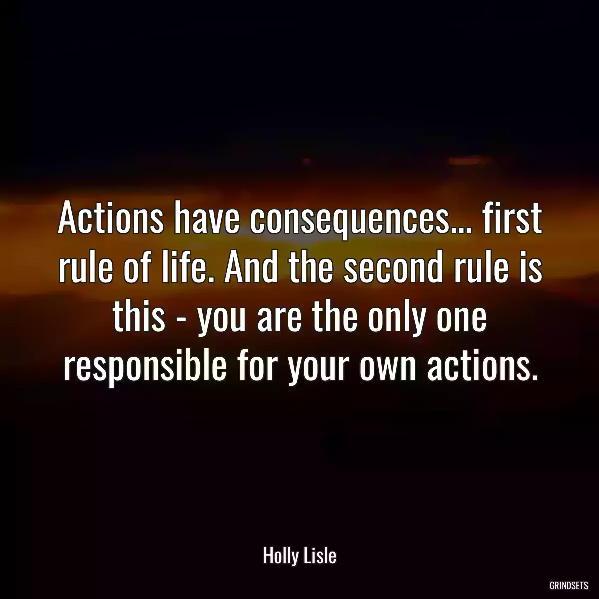 Actions have consequences... first rule of life. And the second rule is this - you are the only one responsible for your own actions.