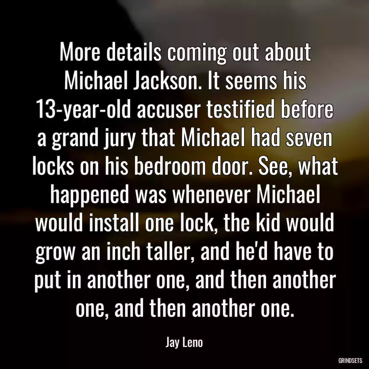 More details coming out about Michael Jackson. It seems his 13-year-old accuser testified before a grand jury that Michael had seven locks on his bedroom door. See, what happened was whenever Michael would install one lock, the kid would grow an inch taller, and he\'d have to put in another one, and then another one, and then another one.