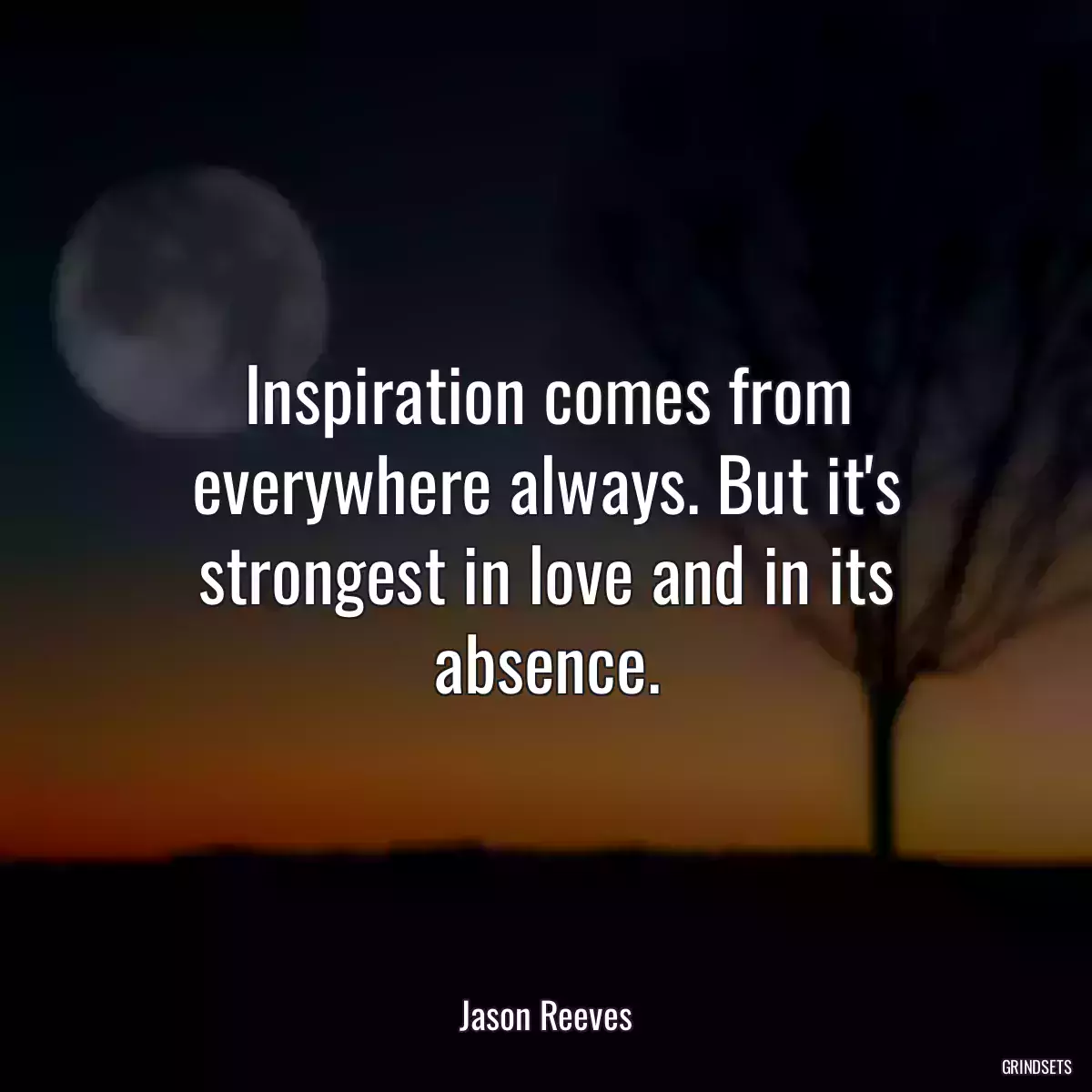 Inspiration comes from everywhere always. But it\'s strongest in love and in its absence.