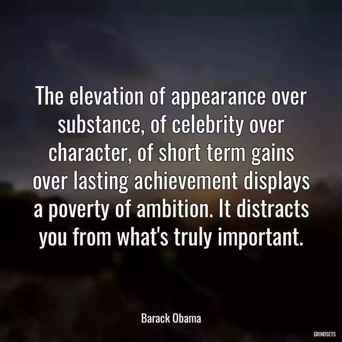 The elevation of appearance over substance, of celebrity over character, of short term gains over lasting achievement displays a poverty of ambition. It distracts you from what\'s truly important.