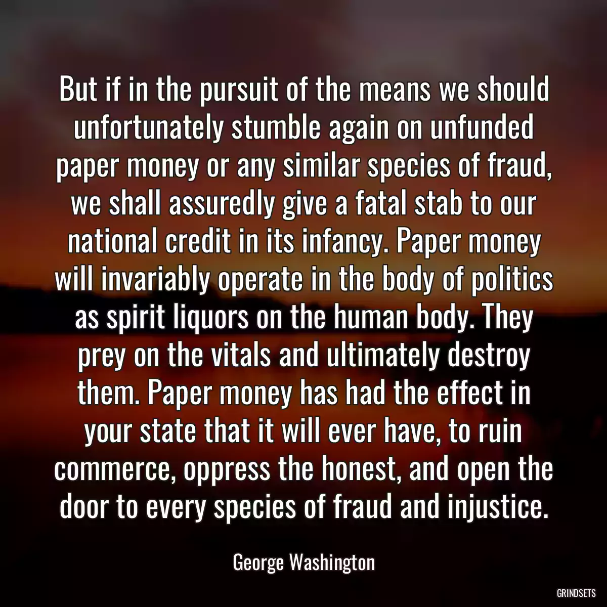 But if in the pursuit of the means we should unfortunately stumble again on unfunded paper money or any similar species of fraud, we shall assuredly give a fatal stab to our national credit in its infancy. Paper money will invariably operate in the body of politics as spirit liquors on the human body. They prey on the vitals and ultimately destroy them. Paper money has had the effect in your state that it will ever have, to ruin commerce, oppress the honest, and open the door to every species of fraud and injustice.