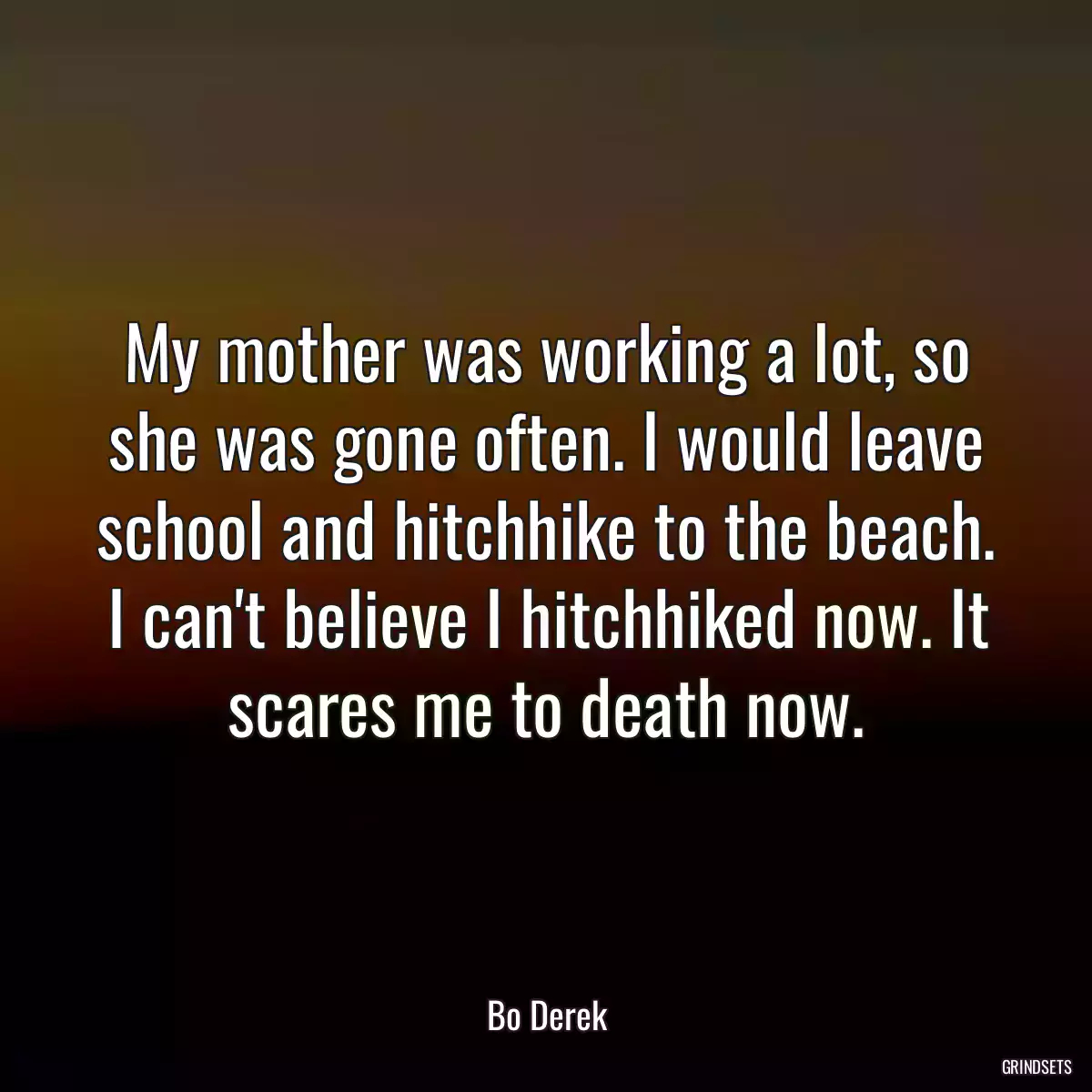 My mother was working a lot, so she was gone often. I would leave school and hitchhike to the beach. I can\'t believe I hitchhiked now. It scares me to death now.